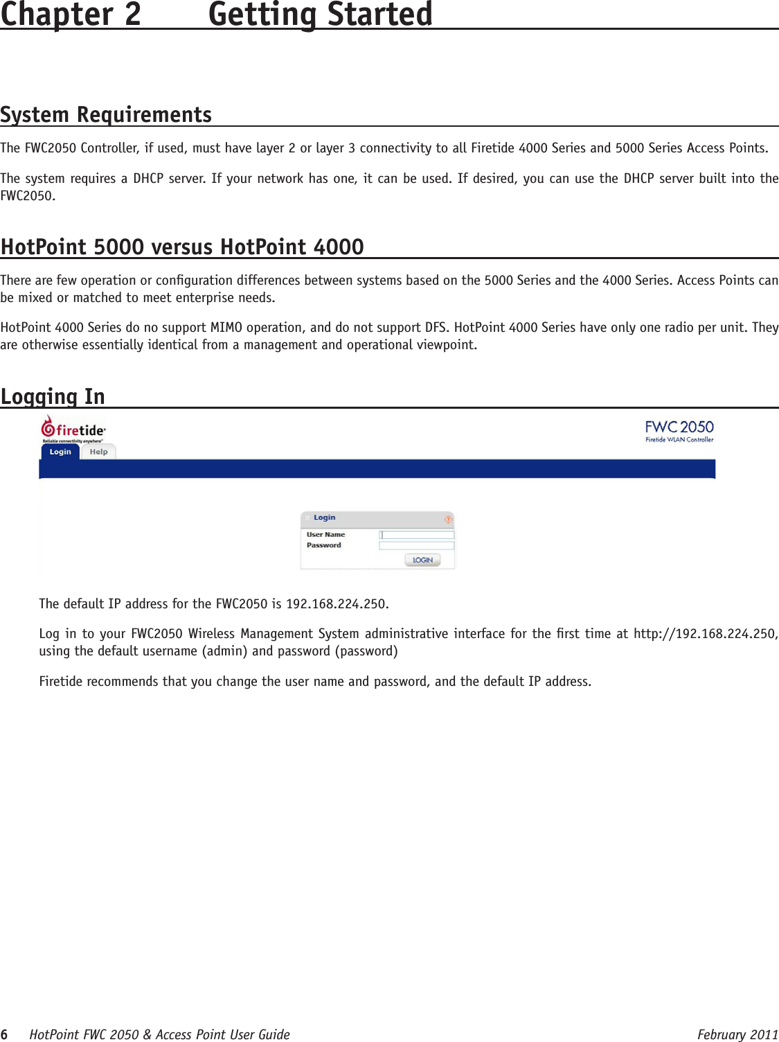 6     HotPoint FWC 2050 &amp; Access Point User Guide      February 2011Chapter 2  Getting Started System RequirementsThe FWC2050 Controller, if used, must have layer 2 or layer 3 connectivity to all Firetide 4000 Series and 5000 Series Access Points.The system requires a DHCP server. If your network has one, it can be used. If desired, you can use the DHCP server built into the FWC2050.HotPoint 5000 versus HotPoint 4000There are few operation or conguration differences between systems based on the 5000 Series and the 4000 Series. Access Points can be mixed or matched to meet enterprise needs.HotPoint 4000 Series do no support MIMO operation, and do not support DFS. HotPoint 4000 Series have only one radio per unit. They are otherwise essentially identical from a management and operational viewpoint.Logging InThe default IP address for the FWC2050 is 192.168.224.250. Log in to your FWC2050 Wireless Management System administrative interface for the rst time at http://192.168.224.250, using the default username (admin) and password (password)Firetide recommends that you change the user name and password, and the default IP address.