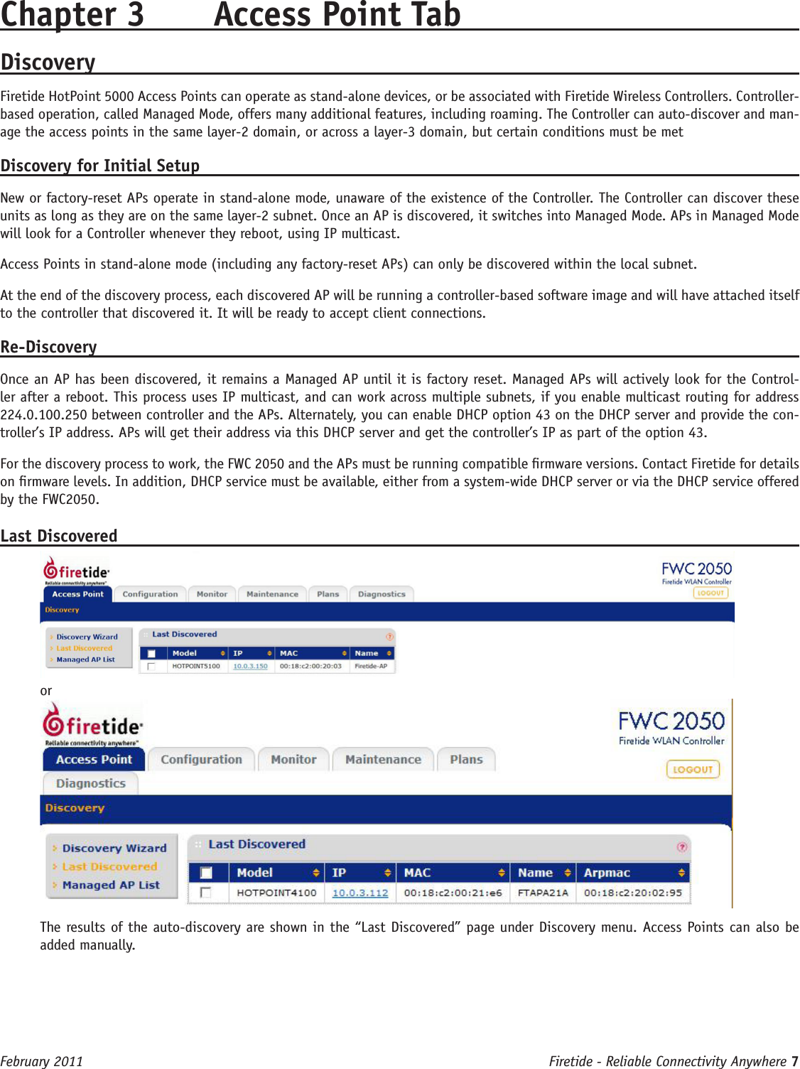 Firetide - Reliable Connectivity Anywhere 7 February 2011Chapter 3  Access Point TabDiscoveryFiretide HotPoint 5000 Access Points can operate as stand-alone devices, or be associated with Firetide Wireless Controllers. Controller-based operation, called Managed Mode, offers many additional features, including roaming. The Controller can auto-discover and man-age the access points in the same layer-2 domain, or across a layer-3 domain, but certain conditions must be metDiscovery for Initial SetupNew or factory-reset APs operate in stand-alone mode, unaware of the existence of the Controller. The Controller can discover these units as long as they are on the same layer-2 subnet. Once an AP is discovered, it switches into Managed Mode. APs in Managed Mode will look for a Controller whenever they reboot, using IP multicast. Access Points in stand-alone mode (including any factory-reset APs) can only be discovered within the local subnet.At the end of the discovery process, each discovered AP will be running a controller-based software image and will have attached itself to the controller that discovered it. It will be ready to accept client connections.Re-DiscoveryOnce an AP has been discovered, it remains a Managed AP until it is factory reset. Managed APs will actively look for the Control-ler after a reboot. This process uses IP multicast, and can work across multiple subnets, if you enable multicast routing for address 224.0.100.250 between controller and the APs. Alternately, you can enable DHCP option 43 on the DHCP server and provide the con-troller’s IP address. APs will get their address via this DHCP server and get the controller’s IP as part of the option 43.For the discovery process to work, the FWC 2050 and the APs must be running compatible rmware versions. Contact Firetide for details on rmware levels. In addition, DHCP service must be available, either from a system-wide DHCP server or via the DHCP service offered by the FWC2050. Last DiscoveredorThe results of the auto-discovery are shown in the “Last Discovered” page under Discovery menu. Access Points can also be added manually. 