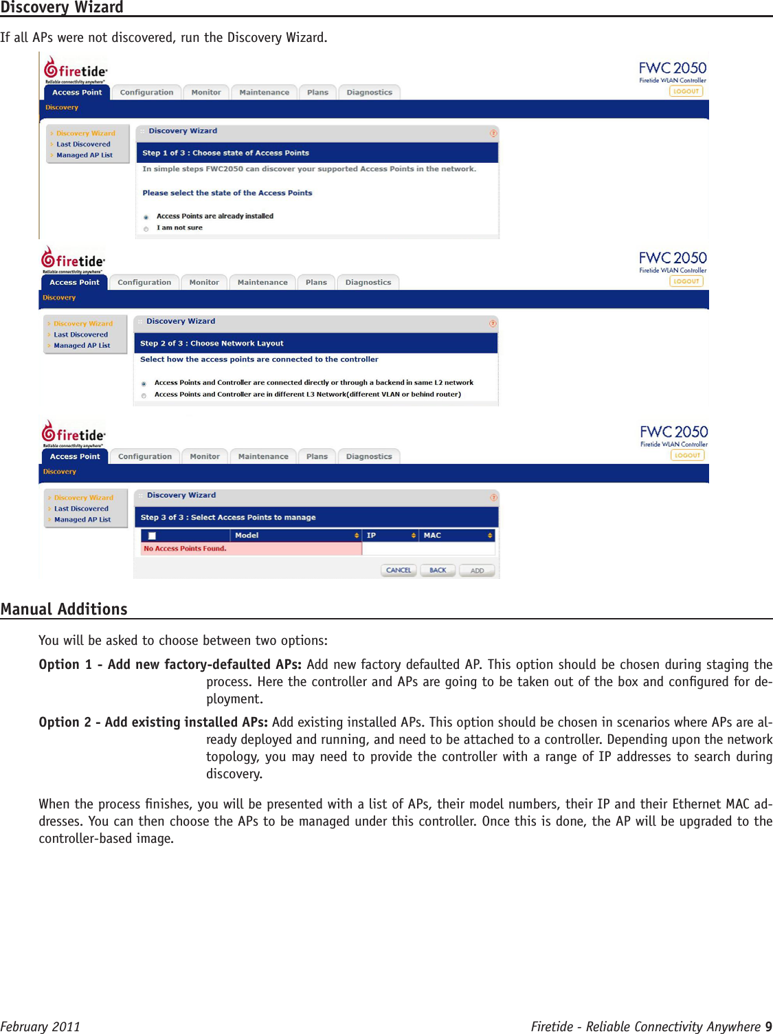 Firetide - Reliable Connectivity Anywhere 9 February 2011Discovery WizardIf all APs were not discovered, run the Discovery Wizard. Manual AdditionsYou will be asked to choose between two options:Option 1 - Add new factory-defaulted APs: Add new factory defaulted AP. This option should be chosen during staging the process. Here the controller and APs are going to be taken out of the box and congured for de-ployment. Option 2 - Add existing installed APs: Add existing installed APs. This option should be chosen in scenarios where APs are al-ready deployed and running, and need to be attached to a controller. Depending upon the network topology, you may need to provide the controller with a range of IP addresses to search during discovery.When the process nishes, you will be presented with a list of APs, their model numbers, their IP and their Ethernet MAC ad-dresses. You can then choose the APs to be managed under this controller. Once this is done, the AP will be upgraded to the controller-based image. 