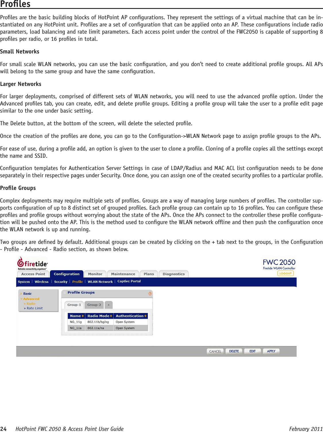 24     HotPoint FWC 2050 &amp; Access Point User Guide      February 2011ProlesProles are the basic building blocks of HotPoint AP congurations. They represent the settings of a virtual machine that can be in-stantiated on any HotPoint unit. Proles are a set of conguration that can be applied onto an AP. These congurations include radio parameters, load balancing and rate limit parameters. Each access point under the control of the FWC2050 is capable of supporting 8 proles per radio, or 16 proles in total.Small NetworksFor small scale WLAN networks, you can use the basic conguration, and you don’t need to create additional prole groups. All APs will belong to the same group and have the same conguration. Larger NetworksFor larger deployments, comprised of different sets of WLAN networks, you will need to use the advanced prole option. Under the Advanced proles tab, you can create, edit, and delete prole groups. Editing a prole group will take the user to a prole edit page similar to the one under basic setting. The Delete button, at the bottom of the screen, will delete the selected prole.Once the creation of the proles are done, you can go to the Conguration-&gt;WLAN Network page to assign prole groups to the APs.For ease of use, during a prole add, an option is given to the user to clone a prole. Cloning of a prole copies all the settings except the name and SSID. Conguration templates for Authentication Server Settings in case of LDAP/Radius and MAC ACL list conguration needs to be done separately in their respective pages under Security. Once done, you can assign one of the created security proles to a particular prole.Prole GroupsComplex deployments may require multiple sets of proles. Groups are a way of managing large numbers of proles. The controller sup-ports conguration of up to 8 distinct set of grouped proles. Each prole group can contain up to 16 proles. You can congure these proles and prole groups without worrying about the state of the APs. Once the APs connect to the controller these prole congura-tion will be pushed onto the AP. This is the method used to congure the WLAN network ofine and then push the conguration once the WLAN network is up and running.Two groups are dened by default. Additional groups can be created by clicking on the + tab next to the groups, in the Conguration - Prole - Advanced - Radio section, as shown below.