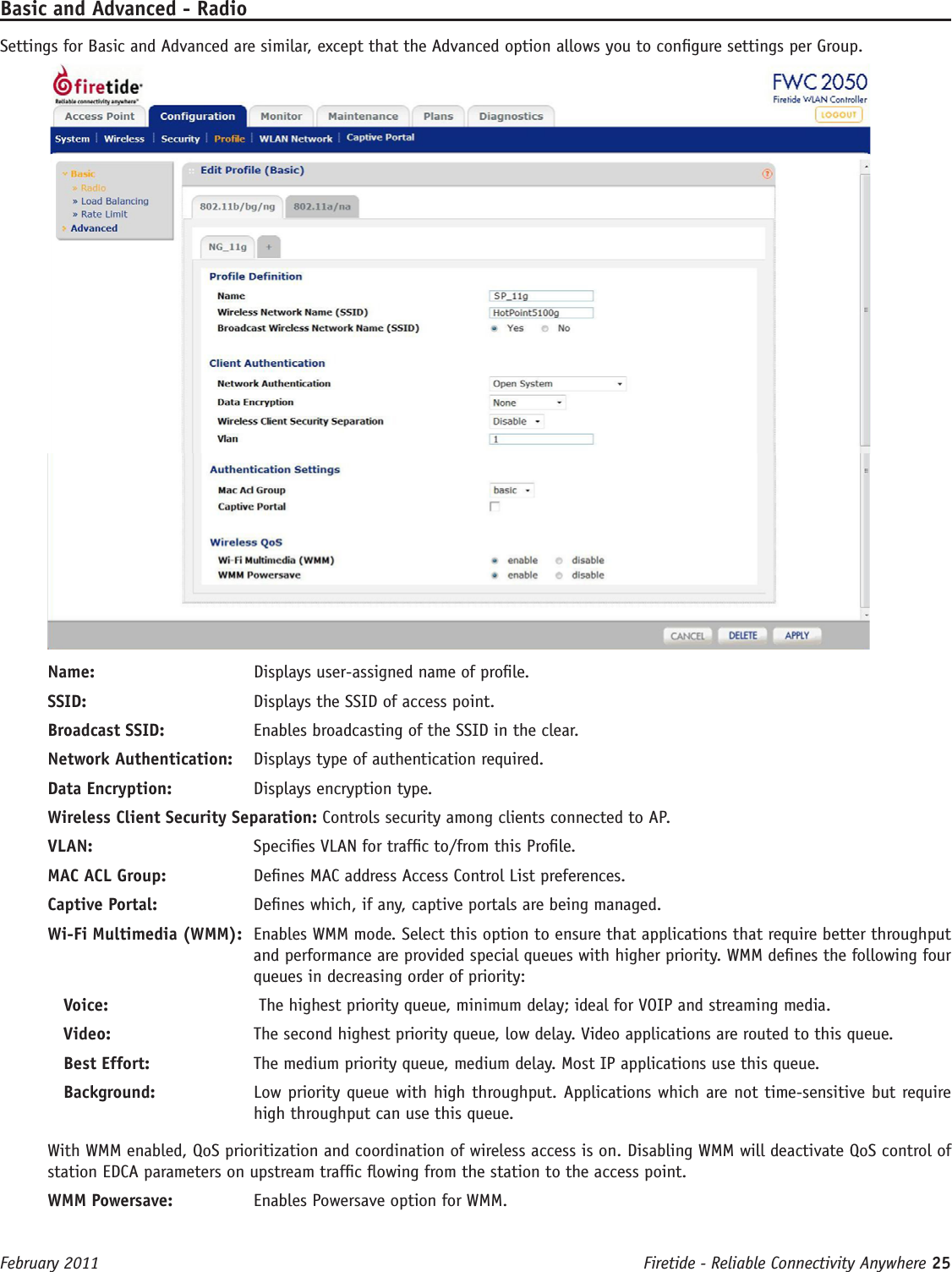 Firetide - Reliable Connectivity Anywhere 25 February 2011Basic and Advanced - RadioSettings for Basic and Advanced are similar, except that the Advanced option allows you to congure settings per Group.Name:   Displays user-assigned name of prole. SSID:   Displays the SSID of access point. Broadcast SSID:   Enables broadcasting of the SSID in the clear.Network Authentication:   Displays type of authentication required.Data Encryption:   Displays encryption type.Wireless Client Security Separation: Controls security among clients connected to AP.VLAN:  Species VLAN for trafc to/from this Prole.MAC ACL Group:   Denes MAC address Access Control List preferences.Captive Portal:   Denes which, if any, captive portals are being managed.Wi-Fi Multimedia (WMM):  Enables WMM mode. Select this option to ensure that applications that require better throughput and performance are provided special queues with higher priority. WMM denes the following four queues in decreasing order of priority:Voice:    The highest priority queue, minimum delay; ideal for VOIP and streaming media.Video:   The second highest priority queue, low delay. Video applications are routed to this queue.Best Effort:   The medium priority queue, medium delay. Most IP applications use this queue.Background:   Low priority queue with high throughput. Applications which are not time-sensitive but require high throughput can use this queue.With WMM enabled, QoS prioritization and coordination of wireless access is on. Disabling WMM will deactivate QoS control of station EDCA parameters on upstream trafc owing from the station to the access point.WMM Powersave:   Enables Powersave option for WMM.