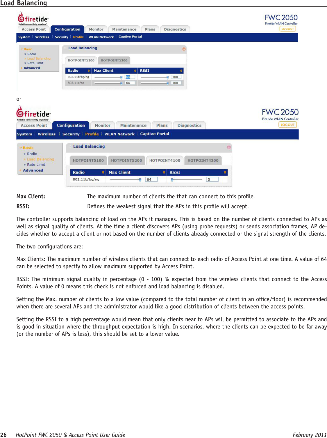 26     HotPoint FWC 2050 &amp; Access Point User Guide      February 2011Load BalancingorMax Client:  The maximum number of clients the that can connect to this prole.RSSI:   Denes the weakest signal that the APs in this prole will accept.The controller supports balancing of load on the APs it manages. This is based on the number of clients connected to APs as well as signal quality of clients. At the time a client discovers APs (using probe requests) or sends association frames, AP de-cides whether to accept a client or not based on the number of clients already connected or the signal strength of the clients.The two congurations are:Max Clients: The maximum number of wireless clients that can connect to each radio of Access Point at one time. A value of 64 can be selected to specify to allow maximum supported by Access Point.RSSI: The minimum signal quality in percentage (0 - 100) % expected from the wireless clients that connect to the Access Points. A value of 0 means this check is not enforced and load balancing is disabled.Setting the Max. number of clients to a low value (compared to the total number of client in an ofce/oor) is recommended when there are several APs and the administrator would like a good distribution of clients between the access points.Setting the RSSI to a high percentage would mean that only clients near to APs will be permitted to associate to the APs and is good in situation where the throughput expectation is high. In scenarios, where the clients can be expected to be far away (or the number of APs is less), this should be set to a lower value.