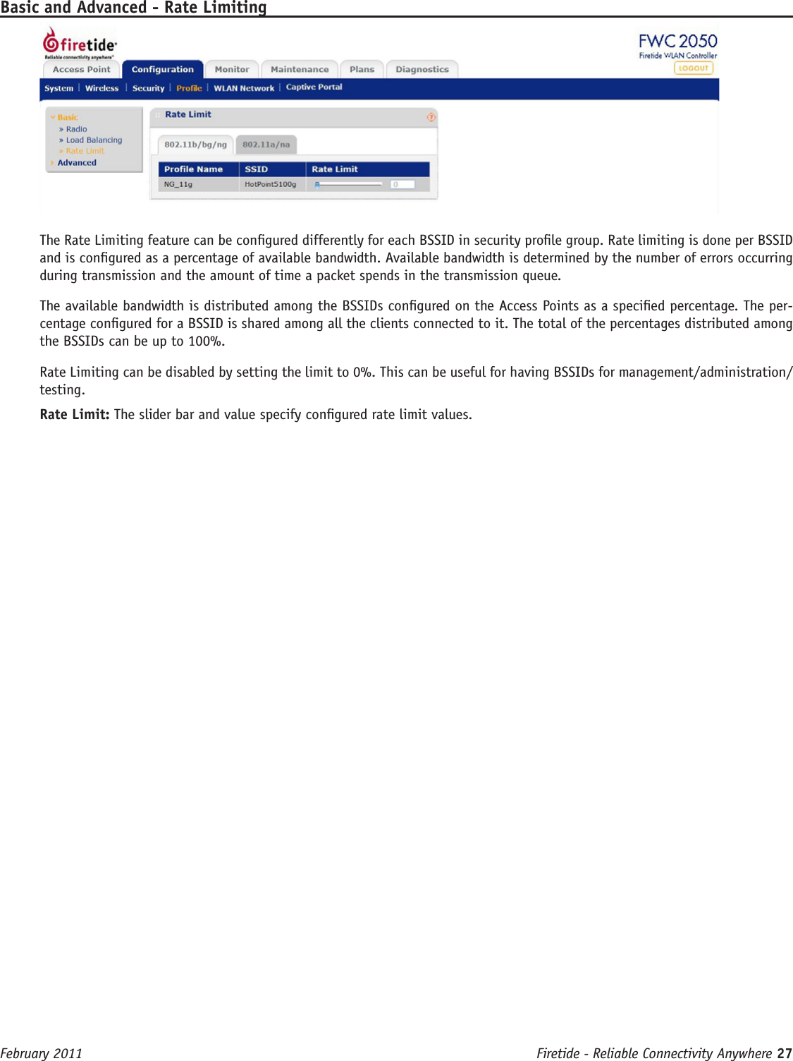 Firetide - Reliable Connectivity Anywhere 27 February 2011Basic and Advanced - Rate LimitingThe Rate Limiting feature can be congured differently for each BSSID in security prole group. Rate limiting is done per BSSID and is congured as a percentage of available bandwidth. Available bandwidth is determined by the number of errors occurring during transmission and the amount of time a packet spends in the transmission queue. The available bandwidth is distributed among the BSSIDs congured on the Access Points as a specied percentage. The per-centage congured for a BSSID is shared among all the clients connected to it. The total of the percentages distributed among the BSSIDs can be up to 100%. Rate Limiting can be disabled by setting the limit to 0%. This can be useful for having BSSIDs for management/administration/testing. Rate Limit: The slider bar and value specify congured rate limit values.