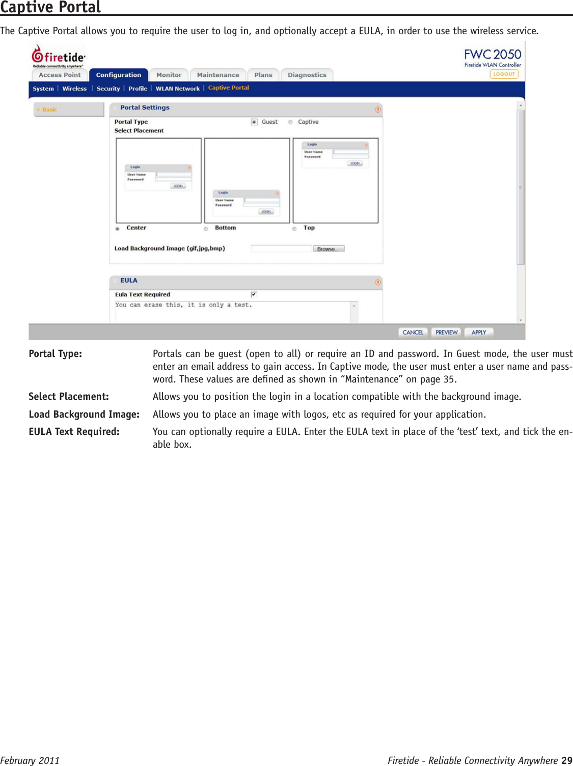 Firetide - Reliable Connectivity Anywhere 29 February 2011Captive PortalThe Captive Portal allows you to require the user to log in, and optionally accept a EULA, in order to use the wireless service. Portal Type:  Portals can be guest (open to all) or require an ID and password. In Guest mode, the user must enter an email address to gain access. In Captive mode, the user must enter a user name and pass-word. These values are dened as shown in “Maintenance” on page 35.Select Placement:  Allows you to position the login in a location compatible with the background image.Load Background Image:  Allows you to place an image with logos, etc as required for your application.EULA Text Required:  You can optionally require a EULA. Enter the EULA text in place of the ‘test’ text, and tick the en-able box.