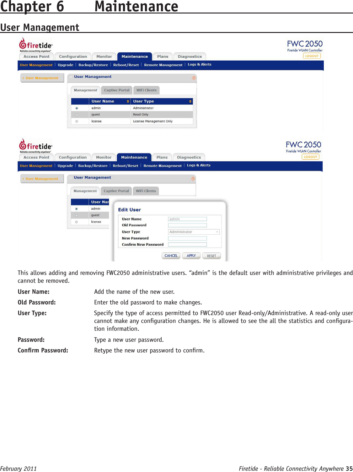 Firetide - Reliable Connectivity Anywhere 35 February 2011Chapter 6  MaintenanceUser ManagementThis allows adding and removing FWC2050 administrative users. “admin” is the default user with administrative privileges and cannot be removed.User Name:   Add the name of the new user.Old Password:   Enter the old password to make changes.User Type:   Specify the type of access permitted to FWC2050 user Read-only/Administrative. A read-only user cannot make any conguration changes. He is allowed to see the all the statistics and congura-tion information.Password:   Type a new user password.Conrm Password:   Retype the new user password to conrm.