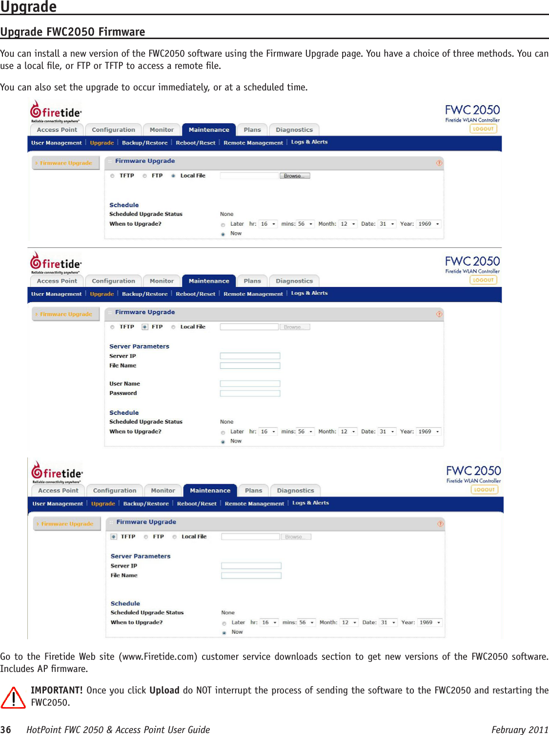 36     HotPoint FWC 2050 &amp; Access Point User Guide      February 2011UpgradeUpgrade FWC2050 FirmwareYou can install a new version of the FWC2050 software using the Firmware Upgrade page. You have a choice of three methods. You can use a local le, or FTP or TFTP to access a remote le.You can also set the upgrade to occur immediately, or at a scheduled time.Go to the Firetide Web site (www.Firetide.com) customer service downloads section to get new versions of the FWC2050 software. Includes AP rmware.IMPORTANT! Once you click Upload do NOT interrupt the process of sending the software to the FWC2050 and restarting the FWC2050. 