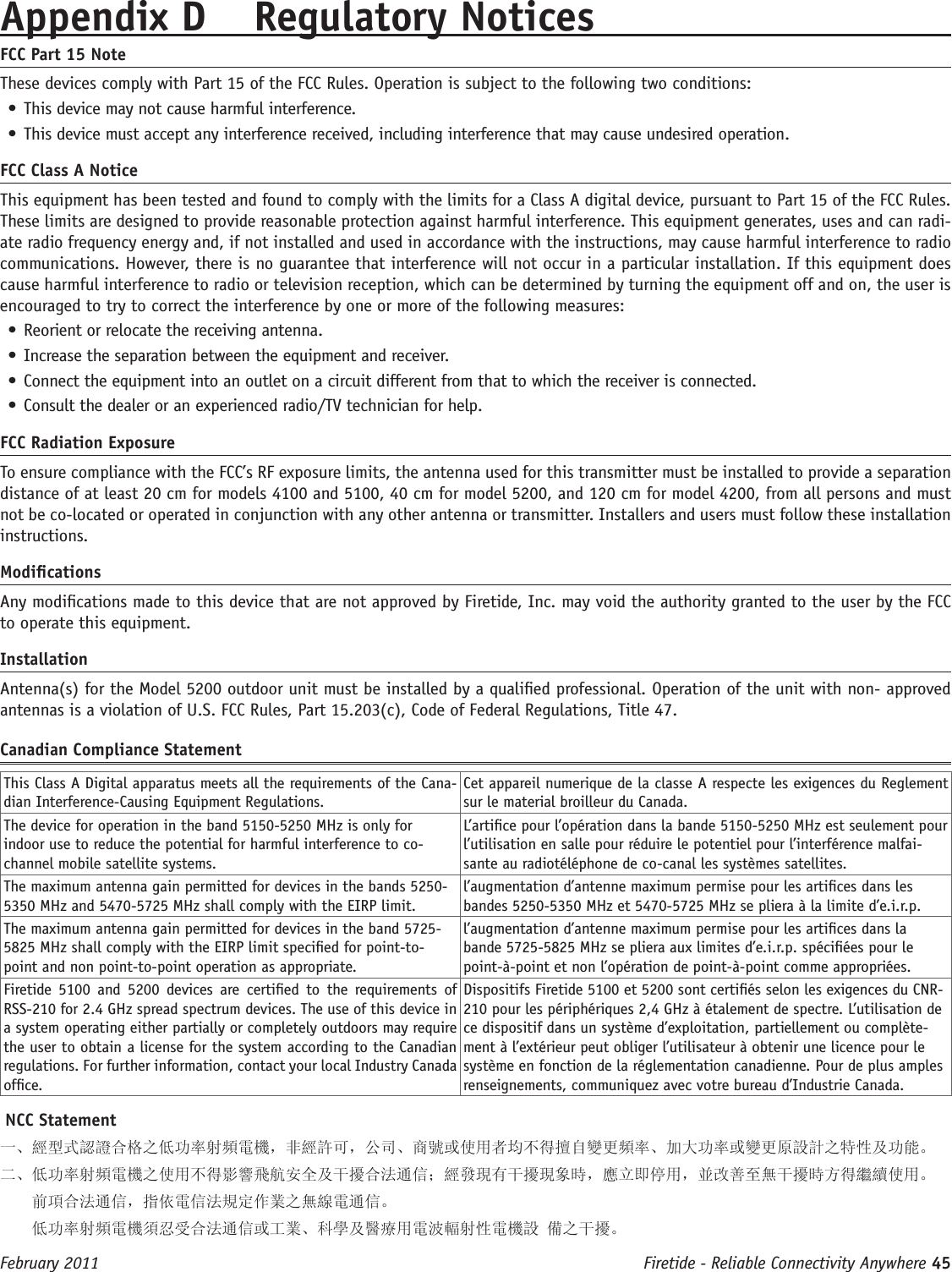 Firetide - Reliable Connectivity Anywhere 45 February 2011Appendix D  Regulatory NoticesFCC Part 15 NoteThese devices comply with Part 15 of the FCC Rules. Operation is subject to the following two conditions: • This device may not cause harmful interference. • This device must accept any interference received, including interference that may cause undesired operation. FCC Class A NoticeThis equipment has been tested and found to comply with the limits for a Class A digital device, pursuant to Part 15 of the FCC Rules. These limits are designed to provide reasonable protection against harmful interference. This equipment generates, uses and can radi-ate radio frequency energy and, if not installed and used in accordance with the instructions, may cause harmful interference to radio communications. However, there is no guarantee that interference will not occur in a particular installation. If this equipment does cause harmful interference to radio or television reception, which can be determined by turning the equipment off and on, the user is encouraged to try to correct the interference by one or more of the following measures:• Reorient or relocate the receiving antenna.• Increase the separation between the equipment and receiver.• Connect the equipment into an outlet on a circuit different from that to which the receiver is connected.• Consult the dealer or an experienced radio/TV technician for help.FCC Radiation ExposureTo ensure compliance with the FCC’s RF exposure limits, the antenna used for this transmitter must be installed to provide a separation distance of at least 20 cm for models 4100 and 5100, 40 cm for model 5200, and 120 cm for model 4200, from all persons and must not be co-located or operated in conjunction with any other antenna or transmitter. Installers and users must follow these installation instructions. ModicationsAny modications made to this device that are not approved by Firetide, Inc. may void the authority granted to the user by the FCC to operate this equipment. InstallationAntenna(s) for the Model 5200 outdoor unit must be installed by a qualied professional. Operation of the unit with non- approved antennas is a violation of U.S. FCC Rules, Part 15.203(c), Code of Federal Regulations, Title 47. Canadian Compliance StatementThis Class A Digital apparatus meets all the requirements of the Cana-dian Interference-Causing Equipment Regulations.Cet appareil numerique de la classe A respecte les exigences du Reglement sur le material broilleur du Canada.The device for operation in the band 5150-5250 MHz is only for indoor use to reduce the potential for harmful interference to co-channel mobile satellite systems.L’artice pour l’opération dans la bande 5150-5250 MHz est seulement pour l’utilisation en salle pour réduire le potentiel pour l’interférence malfai-sante au radiotéléphone de co-canal les systèmes satellites.The maximum antenna gain permitted for devices in the bands 5250-5350 MHz and 5470-5725 MHz shall comply with the EIRP limit.l’augmentation d’antenne maximum permise pour les artices dans les bandes 5250-5350 MHz et 5470-5725 MHz se pliera à la limite d’e.i.r.p.The maximum antenna gain permitted for devices in the band 5725-5825 MHz shall comply with the EIRP limit specied for point-to-point and non point-to-point operation as appropriate.l’augmentation d’antenne maximum permise pour les artices dans la bande 5725-5825 MHz se pliera aux limites d’e.i.r.p. spéciées pour le point-à-point et non l’opération de point-à-point comme appropriées.Firetide  5100  and  5200  devices  are  certied  to  the  requirements  of RSS-210 for 2.4 GHz spread spectrum devices. The use of this device in a system operating either partially or completely outdoors may require the user to obtain a license for the system according to the Canadian regulations. For further information, contact your local Industry Canada ofce.Dispositifs Firetide 5100 et 5200 sont certiés selon les exigences du CNR-210 pour les périphériques 2,4 GHz à étalement de spectre. L’utilisation de ce dispositif dans un système d’exploitation, partiellement ou complète-ment à l’extérieur peut obliger l’utilisateur à obtenir une licence pour le système en fonction de la réglementation canadienne. Pour de plus amples renseignements, communiquez avec votre bureau d’Industrie Canada. NCC Statement一、經型式認證合格之低功率射頻電機，非經許可，公司、商號或使用者均不得擅自變更頻率、加大功率或變更原設計之特性及功能。二、低功率射頻電機之使用不得影響飛航安全及干擾合法通信；經發現有干擾現象時，應立即停用，並改善至無干擾時方得繼續使用。     前項合法通信，指依電信法規定作業之無線電通信。    低功率射頻電機須忍受合法通信或工業、科學及醫療用電波輻射性電機設 備之干擾。