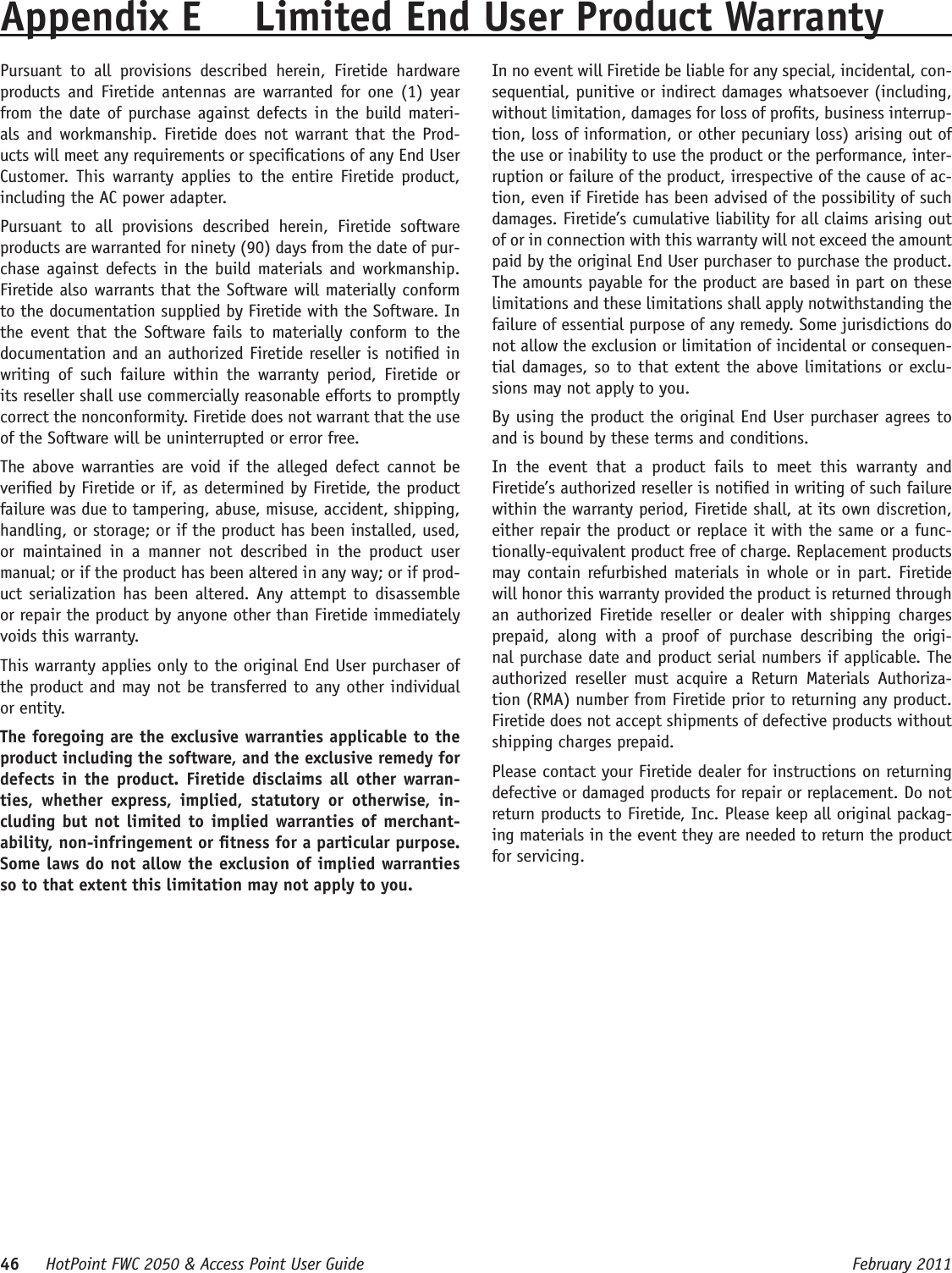 46     HotPoint FWC 2050 &amp; Access Point User Guide      February 2011Appendix E  Limited End User Product WarrantyPursuant  to  all  provisions  described  herein,  Firetide  hardware products and  Firetide antennas  are warranted for  one (1)  year from the date of purchase against defects in the build materi-als and workmanship. Firetide does not warrant that  the Prod-ucts will meet any requirements or specications of any End User Customer.  This  warranty  applies to  the entire Firetide  product, including the AC power adapter.Pursuant  to  all  provisions  described  herein,  Firetide  software products are warranted for ninety (90) days from the date of pur-chase against defects in  the build  materials  and workmanship. Firetide also warrants that the Software will materially conform to the documentation supplied by Firetide with the Software. In the event that  the Software fails to  materially  conform to  the documentation and an authorized Firetide reseller is notied in writing  of  such  failure  within  the  warranty  period,  Firetide  or its reseller shall use commercially reasonable efforts to promptly correct the nonconformity. Firetide does not warrant that the use of the Software will be uninterrupted or error free. The above  warranties  are void  if  the  alleged defect  cannot be veried by Firetide or if, as determined by Firetide, the product failure was due to tampering, abuse, misuse, accident, shipping, handling, or storage; or if the product has been installed, used, or  maintained  in  a  manner  not  described  in  the  product  user manual; or if the product has been altered in any way; or if prod-uct serialization has been altered. Any attempt to disassemble or repair the product by anyone other than Firetide immediately voids this warranty.This warranty applies only to the original End User purchaser of the product and may not be transferred to any other individual or entity.The foregoing are the exclusive warranties applicable to the product including the software, and the exclusive remedy for defects in the product. Firetide disclaims  all  other warran-ties,  whether  express,  implied,  statutory  or  otherwise,  in-cluding but not limited to implied warranties of merchant-ability, non-infringement or tness for a particular purpose. Some laws do not allow the exclusion of implied warranties so to that extent this limitation may not apply to you.In no event will Firetide be liable for any special, incidental, con-sequential, punitive or indirect damages whatsoever (including, without limitation, damages for loss of prots, business interrup-tion, loss of information, or other pecuniary loss) arising out of the use or inability to use the product or the performance, inter-ruption or failure of the product, irrespective of the cause of ac-tion, even if Firetide has been advised of the possibility of such damages. Firetide’s cumulative liability for all claims arising out of or in connection with this warranty will not exceed the amount paid by the original End User purchaser to purchase the product. The amounts payable for the product are based in part on these limitations and these limitations shall apply notwithstanding the failure of essential purpose of any remedy. Some jurisdictions do not allow the exclusion or limitation of incidental or consequen-tial damages, so to that extent the above limitations or exclu-sions may not apply to you.By using the product the original End User purchaser agrees to and is bound by these terms and conditions.In  the  event  that  a  product  fails  to  meet  this  warranty  and Firetide’s authorized reseller is notied in writing of such failure within the warranty period, Firetide shall, at its own discretion, either repair the product or replace it with the same or a func-tionally-equivalent product free of charge. Replacement products may contain refurbished materials in whole or in part. Firetide will honor this warranty provided the product is returned through an  authorized Firetide  reseller or  dealer  with  shipping charges prepaid,  along  with  a  proof  of  purchase  describing  the  origi-nal purchase date and product serial numbers if applicable. The authorized  reseller  must  acquire  a  Return  Materials  Authoriza-tion (RMA) number from Firetide prior to returning any product. Firetide does not accept shipments of defective products without shipping charges prepaid.Please contact your Firetide dealer for instructions on returning defective or damaged products for repair or replacement. Do not return products to Firetide, Inc. Please keep all original packag-ing materials in the event they are needed to return the product for servicing.