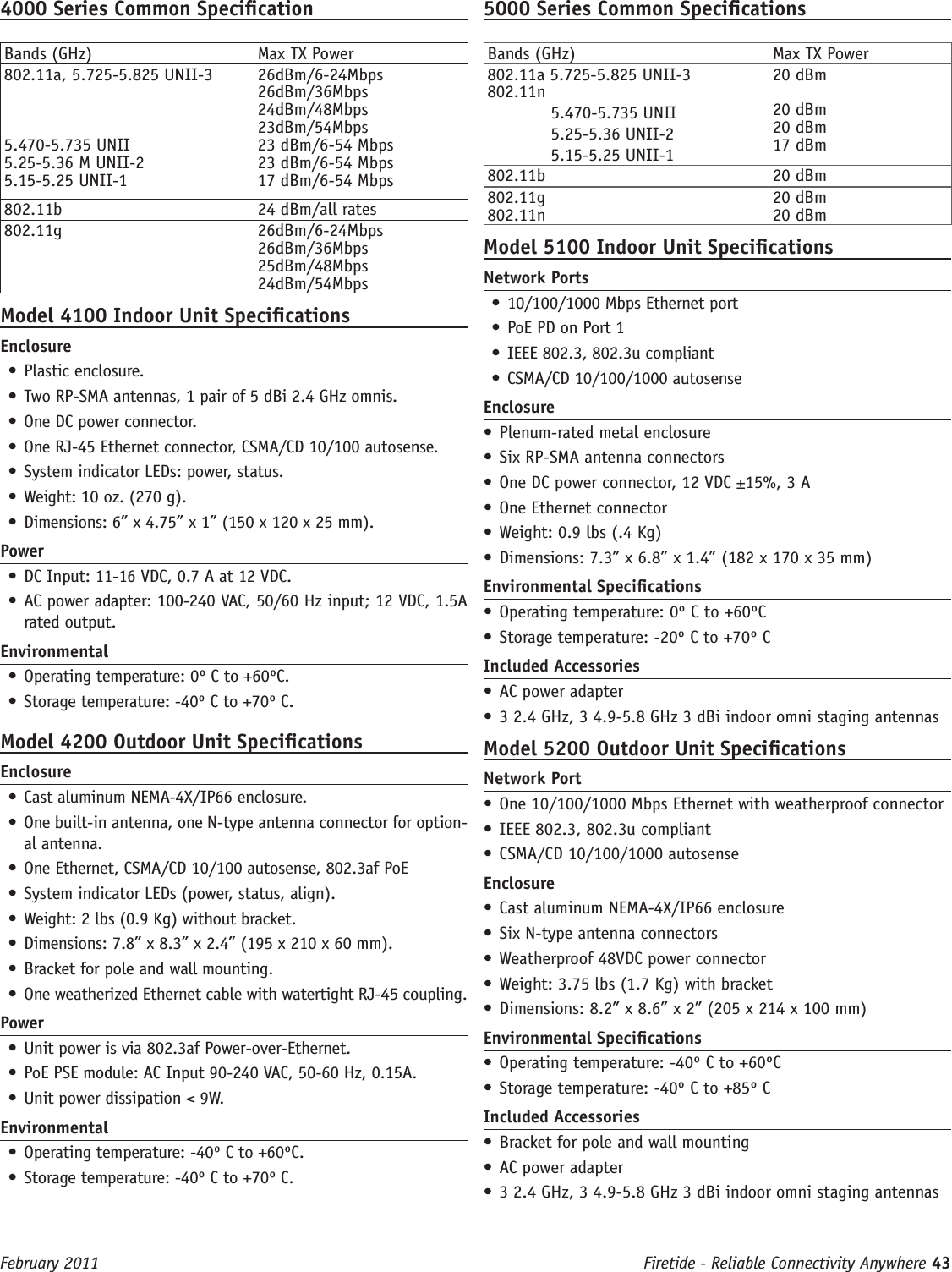 Firetide - Reliable Connectivity Anywhere 43 February 20114000 Series Common SpecicationBands (GHz) Max TX Power802.11a, 5.725-5.825 UNII-35.470-5.735 UNII5.25-5.36 M UNII-25.15-5.25 UNII-126dBm/6-24Mbps26dBm/36Mbps24dBm/48Mbps23dBm/54Mbps 23 dBm/6-54 Mbps23 dBm/6-54 Mbps17 dBm/6-54 Mbps802.11b 24 dBm/all rates802.11g 26dBm/6-24Mbps26dBm/36Mbps25dBm/48Mbps24dBm/54MbpsModel 4100 Indoor Unit SpecicationsEnclosure• Plastic enclosure.•  Two RP-SMA antennas, 1 pair of 5 dBi 2.4 GHz omnis. •  One DC power connector.•  One RJ-45 Ethernet connector, CSMA/CD 10/100 autosense.•  System indicator LEDs: power, status.•  Weight: 10 oz. (270 g).•  Dimensions: 6” x 4.75” x 1” (150 x 120 x 25 mm).Power• DC Input: 11-16 VDC, 0.7 A at 12 VDC. •  AC power adapter: 100-240 VAC, 50/60 Hz input; 12 VDC, 1.5A rated output.Environmental• Operating temperature: 0º C to +60ºC.•  Storage temperature: -40º C to +70º C.Model 4200 Outdoor Unit SpecicationsEnclosure• Cast aluminum NEMA-4X/IP66 enclosure.•  One built-in antenna, one N-type antenna connector for option-al antenna. •  One Ethernet, CSMA/CD 10/100 autosense, 802.3af PoE•  System indicator LEDs (power, status, align).•  Weight: 2 lbs (0.9 Kg) without bracket.•  Dimensions: 7.8” x 8.3” x 2.4” (195 x 210 x 60 mm).•  Bracket for pole and wall mounting.•  One weatherized Ethernet cable with watertight RJ-45 coupling.Power• Unit power is via 802.3af Power-over-Ethernet.•  PoE PSE module: AC Input 90-240 VAC, 50-60 Hz, 0.15A. •  Unit power dissipation &lt; 9W.Environmental• Operating temperature: -40º C to +60ºC.•  Storage temperature: -40º C to +70º C.5000 Series Common SpecicationsBands (GHz) Max TX Power802.11a 5.725-5.825 UNII-3802.11n   5.470-5.735 UNII  5.25-5.36 UNII-2  5.15-5.25 UNII-120 dBm20 dBm20 dBm17 dBm802.11b 20 dBm802.11g802.11n20 dBm20 dBmModel 5100 Indoor Unit SpecicationsNetwork Ports• 10/100/1000 Mbps Ethernet port• PoE PD on Port 1• IEEE 802.3, 802.3u compliant• CSMA/CD 10/100/1000 autosenseEnclosure• Plenum-rated metal enclosure• Six RP-SMA antenna connectors  • One DC power connector, 12 VDC ±15%, 3 A• One Ethernet connector• Weight: 0.9 lbs (.4 Kg)• Dimensions: 7.3” x 6.8” x 1.4” (182 x 170 x 35 mm)Environmental Specications• Operating temperature: 0º C to +60ºC• Storage temperature: -20º C to +70º CIncluded Accessories• AC power adapter• 3 2.4 GHz, 3 4.9-5.8 GHz 3 dBi indoor omni staging antennasModel 5200 Outdoor Unit SpecicationsNetwork Port• One 10/100/1000 Mbps Ethernet with weatherproof connector• IEEE 802.3, 802.3u compliant• CSMA/CD 10/100/1000 autosenseEnclosure• Cast aluminum NEMA-4X/IP66 enclosure• Six N-type antenna connectors  • Weatherproof 48VDC power connector• Weight: 3.75 lbs (1.7 Kg) with bracket• Dimensions: 8.2” x 8.6” x 2” (205 x 214 x 100 mm)Environmental Specications• Operating temperature: -40º C to +60ºC• Storage temperature: -40º C to +85º CIncluded Accessories• Bracket for pole and wall mounting• AC power adapter• 3 2.4 GHz, 3 4.9-5.8 GHz 3 dBi indoor omni staging antennas 