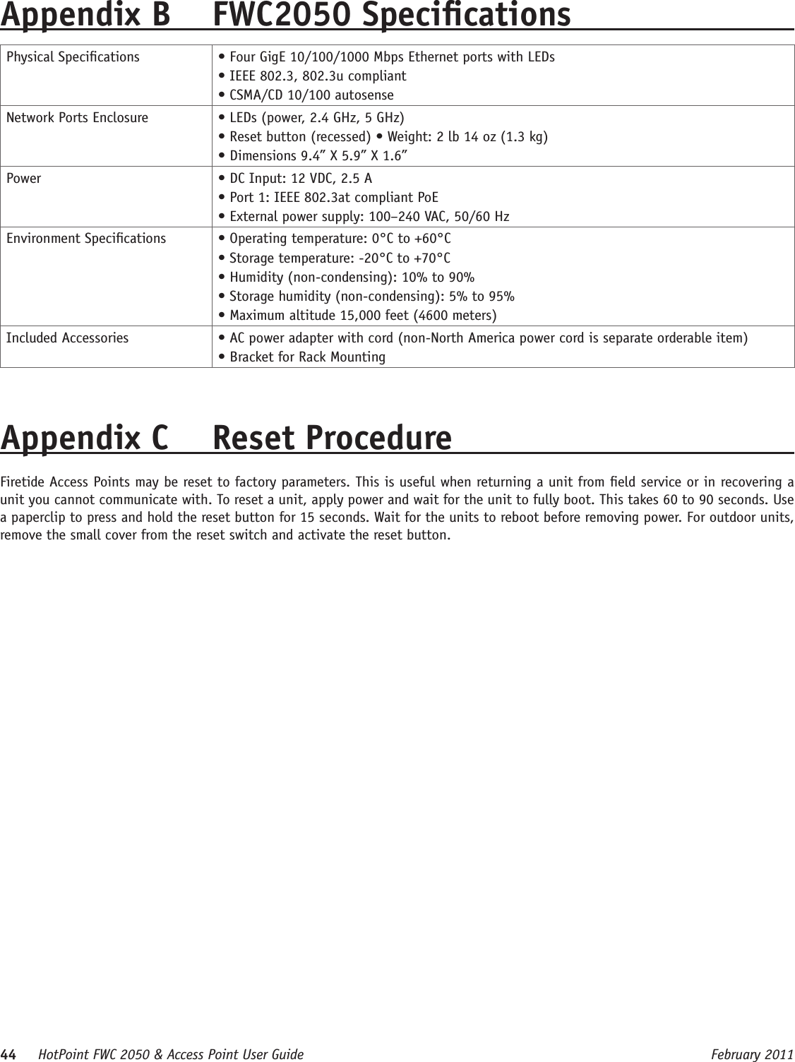 44     HotPoint FWC 2050 &amp; Access Point User Guide      February 2011Appendix B  FWC2050 SpecicationsPhysical Specications • Four GigE 10/100/1000 Mbps Ethernet ports with LEDs • IEEE 802.3, 802.3u compliant • CSMA/CD 10/100 autosenseNetwork Ports Enclosure • LEDs (power, 2.4 GHz, 5 GHz) • Reset button (recessed) • Weight: 2 lb 14 oz (1.3 kg) • Dimensions 9.4” X 5.9” X 1.6”Power • DC Input: 12 VDC, 2.5 A • Port 1: IEEE 802.3at compliant PoE • External power supply: 100–240 VAC, 50/60 HzEnvironment Specications • Operating temperature: 0°C to +60°C • Storage temperature: -20°C to +70°C • Humidity (non-condensing): 10% to 90% • Storage humidity (non-condensing): 5% to 95% • Maximum altitude 15,000 feet (4600 meters)Included Accessories • AC power adapter with cord (non-North America power cord is separate orderable item)• Bracket for Rack MountingAppendix C  Reset Procedure Firetide Access Points may be reset to factory parameters. This is useful when returning a unit from eld service or in recovering a unit you cannot communicate with. To reset a unit, apply power and wait for the unit to fully boot. This takes 60 to 90 seconds. Use a paperclip to press and hold the reset button for 15 seconds. Wait for the units to reboot before removing power. For outdoor units, remove the small cover from the reset switch and activate the reset button.