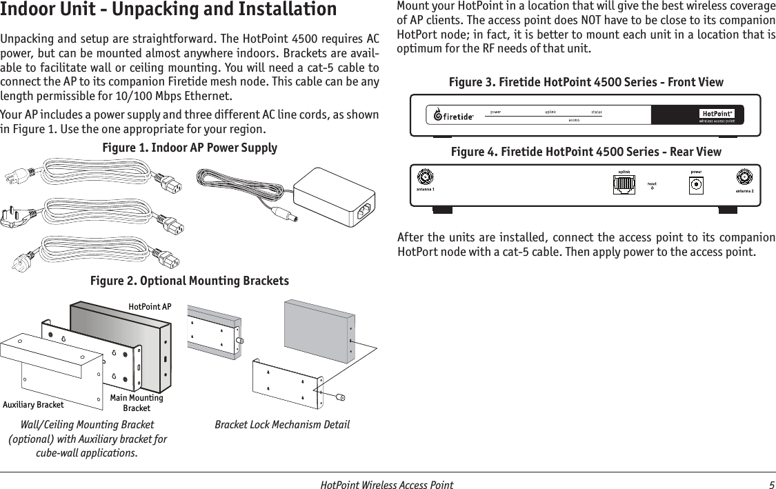   HotPoint Wireless Access Point  5 Indoor Unit - Unpacking and InstallationUnpacking and setup are straightforward. The HotPoint 4500 requires AC power, but can be mounted almost anywhere indoors. Brackets are avail-able to facilitate wall or ceiling mounting. You will need a cat-5 cable to connect the AP to its companion Firetide mesh node. This cable can be any length permissible for 10/100 Mbps Ethernet.Your AP includes a power supply and three different AC line cords, as shown in Figure 1. Use the one appropriate for your region.Figure 1. Indoor AP Power SupplyAuxiliary Bracket Main MountingBracketHotPoint APFigure 2. Optional Mounting BracketsWall/Ceiling Mounting Bracket (optional) with Auxiliary bracket for cube-wall applications.Bracket Lock Mechanism DetailFigure 3. Firetide HotPoint 4500 Series - Front View Figure 4. Firetide HotPoint 4500 Series - Rear View Mount your HotPoint in a location that will give the best wireless coverage of AP clients. The access point does NOT have to be close to its companion HotPort node; in fact, it is better to mount each unit in a location that is optimum for the RF needs of that unit.After the units are  installed,  connect  the  access point to its  companion HotPort node with a cat-5 cable. Then apply power to the access point.