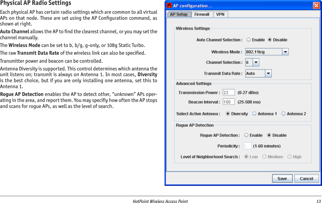   HotPoint Wireless Access Point  13 Physical AP Radio SettingsEach physical AP has certain radio settings which are common to all virtual APs on that node. These are set using the AP Conﬁguration command, as shown at right.Auto Channel allows the AP to ﬁnd the clearest channel, or you may set the channel manually.The Wireless Mode can be set to b, b/g, g-only, or 108g Static Turbo.The raw Transmit Data Rate of the wireless link can also be speciﬁed.Transmitter power and beacon can be controlled.Antenna Diversity is supported. This control determines which antenna the unit listens on; transmit is always on Antenna 1. In most cases, Diversity is the best choice, but if you are only installing one antenna, set this to  Antenna 1.Rogue AP Detection enables the AP to detect other, “unknown” APs oper-ating in the area, and report them. You may speciﬁy how often the AP stops and scans for rogue APs, as well as the level of search.