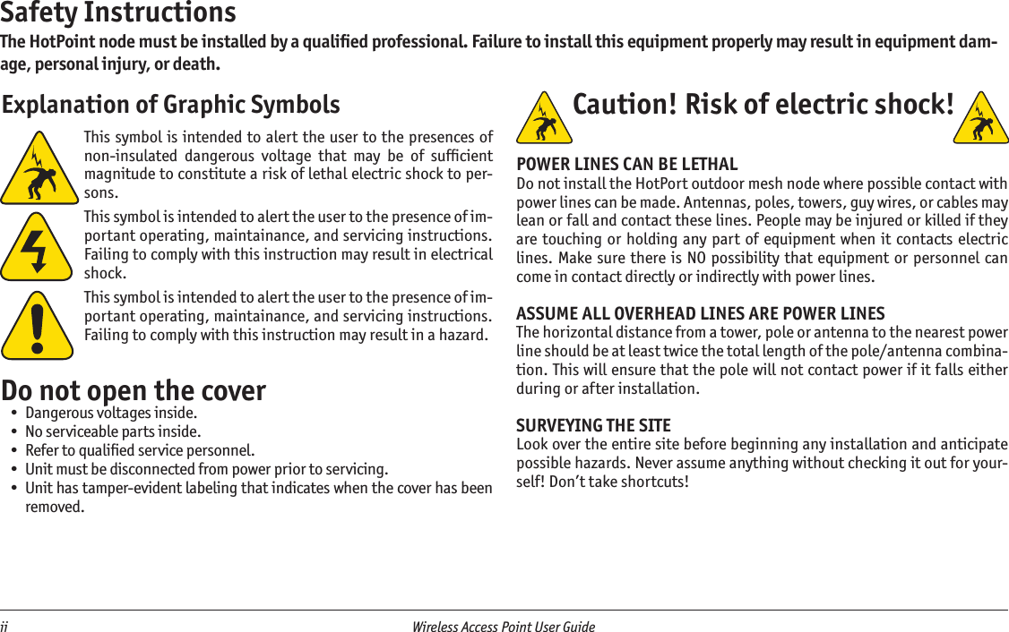 ii  Wireless Access Point User Guide This symbol is intended to alert the user to the presences of non-insulated  dangerous  voltage  that  may  be  of  sufﬁcient magnitude to constitute a risk of lethal electric shock to per-sons.This symbol is intended to alert the user to the presence of im-portant operating, maintainance, and servicing instructions. Failing to comply with this instruction may result in electrical shock.This symbol is intended to alert the user to the presence of im-portant operating, maintainance, and servicing instructions. Failing to comply with this instruction may result in a hazard.Do not open the coverDangerous voltages inside.No serviceable parts inside.Refer to qualiﬁed service personnel.Unit must be disconnected from power prior to servicing.Unit has tamper-evident labeling that indicates when the cover has been removed.•••••Safety InstructionsThe HotPoint node must be installed by a qualiﬁed professional. Failure to install this equipment properly may result in equipment dam-age, personal injury, or death. Explanation of Graphic Symbols Caution! Risk of electric shock!  POWER LINES CAN BE LETHALDo not install the HotPort outdoor mesh node where possible contact with power lines can be made. Antennas, poles, towers, guy wires, or cables may lean or fall and contact these lines. People may be injured or killed if they are touching or  holding any  part of equipment when it contacts electric lines. Make sure there is NO possibility that equipment or personnel can come in contact directly or indirectly with power lines.ASSUME ALL OVERHEAD LINES ARE POWER LINESThe horizontal distance from a tower, pole or antenna to the nearest power line should be at least twice the total length of the pole/antenna combina-tion. This will ensure that the pole will not contact power if it falls either during or after installation.SURVEYING THE SITELook over the entire site before beginning any installation and anticipate possible hazards. Never assume anything without checking it out for your-self! Don’t take shortcuts!