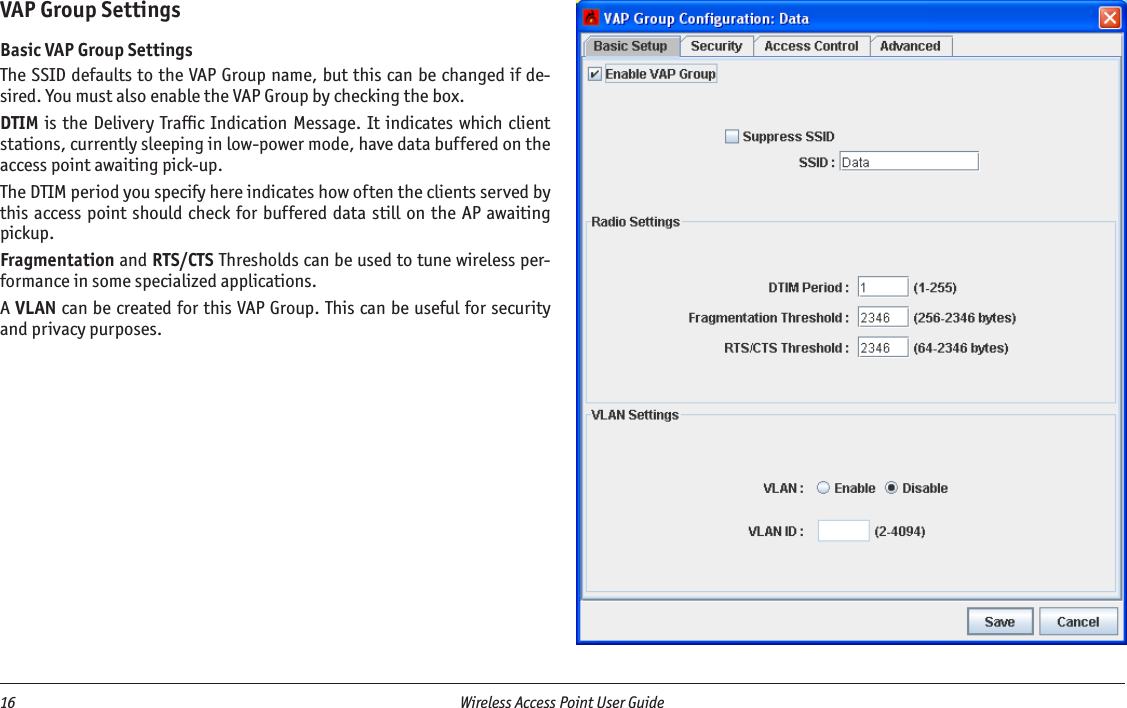 16  Wireless Access Point User Guide VAP Group SettingsBasic VAP Group SettingsThe SSID defaults to the VAP Group name, but this can be changed if de-sired. You must also enable the VAP Group by checking the box.DTIM is the Delivery Trafﬁc Indication Message.  It indicates which client stations, currently sleeping in low-power mode, have data buffered on the access point awaiting pick-up.The DTIM period you specify here indicates how often the clients served by this access point should check for buffered data  still on the AP awaiting pickup.Fragmentation and RTS/CTS Thresholds can be used to tune wireless per-formance in some specialized applications.A VLAN can be created for this VAP Group. This can be useful for security and privacy purposes.