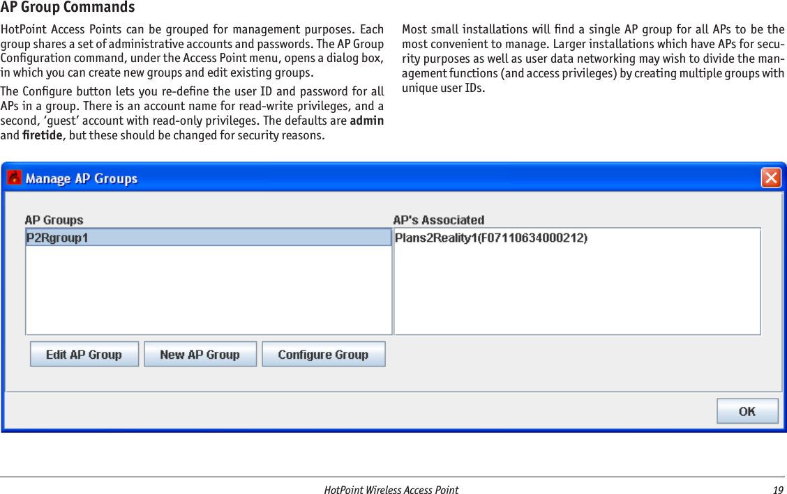   HotPoint Wireless Access Point  19 AP Group CommandsHotPoint  Access  Points  can  be  grouped  for  management  purposes.  Each group shares a set of administrative accounts and passwords. The AP Group Conﬁguration command, under the Access Point menu, opens a dialog box, in which you can create new groups and edit existing groups. The Conﬁgure button  lets you re-deﬁne  the  user ID  and password for  all APs in a group. There is an account name for read-write privileges, and a second, ‘guest’ account with read-only privileges. The defaults are admin and ﬁretide, but these should be changed for security reasons.Most  small  installations  will ﬁnd a  single AP group  for  all APs to be the most convenient to manage. Larger installations which have APs for secu-rity purposes as well as user data networking may wish to divide the man-agement functions (and access privileges) by creating multiple groups with unique user IDs.