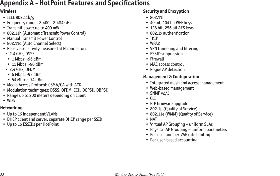 22  Wireless Access Point User Guide WirelessIEEE 802.11b/gFrequency ranges 2.400—2.484 GHzTransmit power up to 400 mW802.11h (Automatic Transmit Power Control)Manual Transmit Power Control802.11d (Auto Channel Select)Receive sensitivity measured at N connector:2.4 GHz, DSSS1 Mbps: -96 dBm11 Mbps: -90 dBm2.4 GHz, OFDM6 Mbps: -93 dBm54 Mbps: -74 dBmMedia Access Protocol: CSMA/CA with ACKModulation techniques: DSSS, OFDM, CCK, DQPSK, DBPSKRange up to 200 meters depending on clientWDSNetworkingUp to 16 independent VLANsDHCP client and server, separate DHCP range per SSIDUp to 16 ESSIDs per HotPoint••••••••••••••••••••Security and Encryption802.11i40 bit, 104 bit WEP keys128 bit, 256 bit AES keys802.1x authenticationTKIPWPA2VPN tunneling and ﬁlteringESSID suppressionFirewallMAC access controlRogue AP detectionManagement &amp; ConﬁgurationIntegrated mesh and access managementWeb-based managementSNMP v2/3CLIFTP ﬁrmware upgrade802.1p (Quality of Service)802.11e (WMM) (Quality of Service)NATVirtual AP Grouping – uniform SLAsPhysical AP Grouping – uniform parametersPer-user and per-VAP rate limitingPer-user-based accounting•••••••••••••••••••••••Appendix A - HotPoint Features and Speciﬁcations