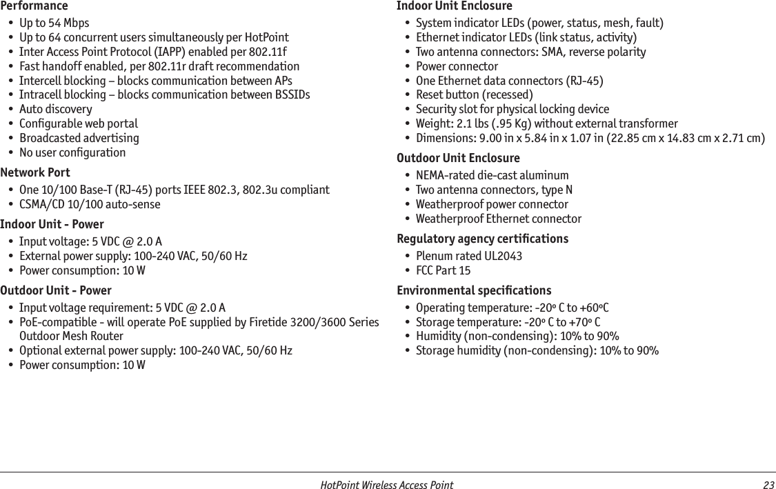   HotPoint Wireless Access Point  23 PerformanceUp to 54 MbpsUp to 64 concurrent users simultaneously per HotPointInter Access Point Protocol (IAPP) enabled per 802.11fFast handoff enabled, per 802.11r draft recommendationIntercell blocking – blocks communication between APsIntracell blocking – blocks communication between BSSIDsAuto discoveryConﬁgurable web portalBroadcasted advertisingNo user conﬁgurationNetwork PortOne 10/100 Base-T (RJ-45) ports IEEE 802.3, 802.3u compliantCSMA/CD 10/100 auto-senseIndoor Unit - PowerInput voltage: 5 VDC @ 2.0 AExternal power supply: 100-240 VAC, 50/60 HzPower consumption: 10 WOutdoor Unit - PowerInput voltage requirement: 5 VDC @ 2.0 APoE-compatible - will operate PoE supplied by Firetide 3200/3600 Series Outdoor Mesh RouterOptional external power supply: 100-240 VAC, 50/60 HzPower consumption: 10 W •••••••••••••••••••Indoor Unit EnclosureSystem indicator LEDs (power, status, mesh, fault)Ethernet indicator LEDs (link status, activity)Two antenna connectors: SMA, reverse polarityPower connectorOne Ethernet data connectors (RJ-45)Reset button (recessed)Security slot for physical locking deviceWeight: 2.1 lbs (.95 Kg) without external transformerDimensions: 9.00 in x 5.84 in x 1.07 in (22.85 cm x 14.83 cm x 2.71 cm)Outdoor Unit EnclosureNEMA-rated die-cast aluminumTwo antenna connectors, type NWeatherproof power connectorWeatherproof Ethernet connectorRegulatory agency certiﬁcationsPlenum rated UL2043FCC Part 15Environmental speciﬁcationsOperating temperature: -20º C to +60ºCStorage temperature: -20º C to +70º CHumidity (non-condensing): 10% to 90%Storage humidity (non-condensing): 10% to 90%•••••••••••••••••••