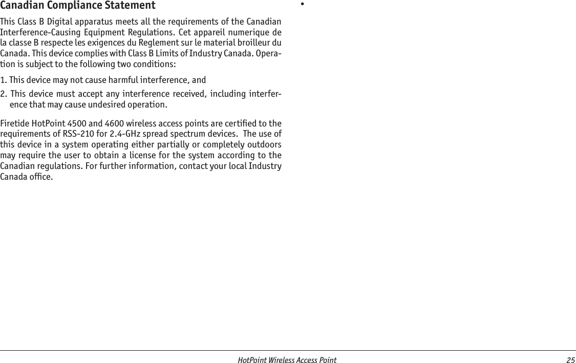   HotPoint Wireless Access Point  25 Canadian Compliance StatementThis Class B Digital apparatus meets all the requirements of the Canadian Interference-Causing  Equipment Regulations.  Cet  appareil numerique de la classe B respecte les exigences du Reglement sur le material broilleur du Canada. This device complies with Class B Limits of Industry Canada. Opera-tion is subject to the following two conditions:1. This device may not cause harmful interference, and2. This device must accept any interference received,  including interfer-ence that may cause undesired operation.Firetide HotPoint 4500 and 4600 wireless access points are certiﬁed to the requirements of RSS-210 for 2.4-GHz spread spectrum devices.  The use of this device in a system operating either partially or completely outdoors may require the user  to obtain a license for the system according to the Canadian regulations. For further information, contact your local Industry Canada ofﬁce.•