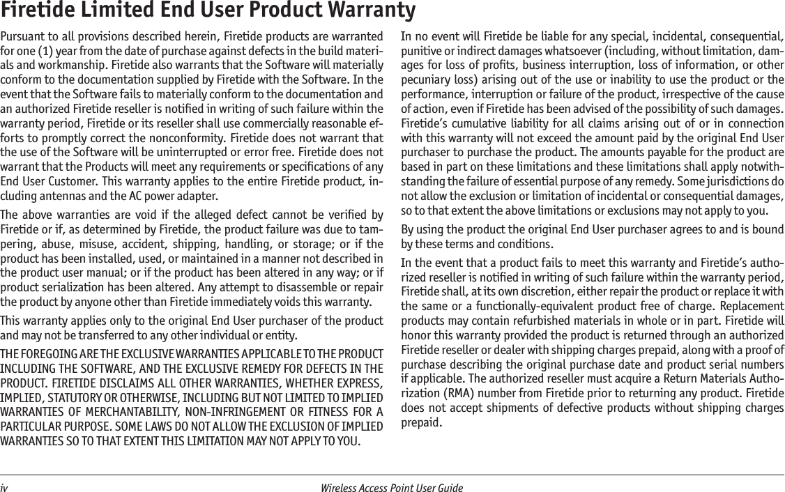 iv  Wireless Access Point User Guide Firetide Limited End User Product WarrantyPursuant to all provisions described herein, Firetide products are warranted for one (1) year from the date of purchase against defects in the build materi-als and workmanship. Firetide also warrants that the Software will materially conform to the documentation supplied by Firetide with the Software. In the event that the Software fails to materially conform to the documentation and an authorized Firetide reseller is notiﬁed in writing of such failure within the warranty period, Firetide or its reseller shall use commercially reasonable ef-forts to promptly correct the nonconformity. Firetide does not warrant that the use of the Software will be uninterrupted or error free. Firetide does not warrant that the Products will meet any requirements or speciﬁcations of any End User Customer. This warranty applies to the entire Firetide product, in-cluding antennas and the AC power adapter.The  above  warranties  are  void  if  the  alleged  defect  cannot  be  veriﬁed  by Firetide or if, as determined by Firetide, the product failure was due to tam-pering,  abuse,  misuse,  accident,  shipping,  handling,  or  storage;  or  if  the product has been installed, used, or maintained in a manner not described in the product user manual; or if the product has been altered in any way; or if product serialization has been altered. Any attempt to disassemble or repair the product by anyone other than Firetide immediately voids this warranty.This warranty applies only to the original End User purchaser of the product and may not be transferred to any other individual or entity.THE FOREGOING ARE THE EXCLUSIVE WARRANTIES APPLICABLE TO THE PRODUCT INCLUDING THE SOFTWARE, AND THE EXCLUSIVE REMEDY FOR DEFECTS IN THE PRODUCT. FIRETIDE DISCLAIMS ALL OTHER WARRANTIES, WHETHER EXPRESS, IMPLIED, STATUTORY OR OTHERWISE, INCLUDING BUT NOT LIMITED TO IMPLIED WARRANTIES OF  MERCHANTABILITY,  NON-INFRINGEMENT  OR  FITNESS  FOR  A PARTICULAR PURPOSE. SOME LAWS DO NOT ALLOW THE EXCLUSION OF IMPLIED WARRANTIES SO TO THAT EXTENT THIS LIMITATION MAY NOT APPLY TO YOU.In no event will Firetide be liable for any special, incidental, consequential, punitive or indirect damages whatsoever (including, without limitation, dam-ages for loss of proﬁts, business interruption, loss of information, or other pecuniary loss) arising out of the use or inability to use the product or the performance, interruption or failure of the product, irrespective of the cause of action, even if Firetide has been advised of the possibility of such damages. Firetide’s cumulative  liability  for all  claims  arising  out  of  or  in  connection with this warranty will not exceed the amount paid by the original End User purchaser to purchase the product. The amounts payable for the product are based in part on these limitations and these limitations shall apply notwith-standing the failure of essential purpose of any remedy. Some jurisdictions do not allow the exclusion or limitation of incidental or consequential damages, so to that extent the above limitations or exclusions may not apply to you.By using the product the original End User purchaser agrees to and is bound by these terms and conditions.In the event that a product fails to meet this warranty and Firetide’s autho-rized reseller is notiﬁed in writing of such failure within the warranty period, Firetide shall, at its own discretion, either repair the product or replace it with the  same or a functionally-equivalent product free of charge.  Replacement products may contain refurbished materials in whole or in part. Firetide will honor this warranty provided the product is returned through an authorized Firetide reseller or dealer with shipping charges prepaid, along with a proof of purchase describing the original purchase date and product serial numbers if applicable. The authorized reseller must acquire a Return Materials Autho-rization (RMA) number from Firetide prior to returning any product. Firetide does not accept  shipments  of defective products  without  shipping charges prepaid.