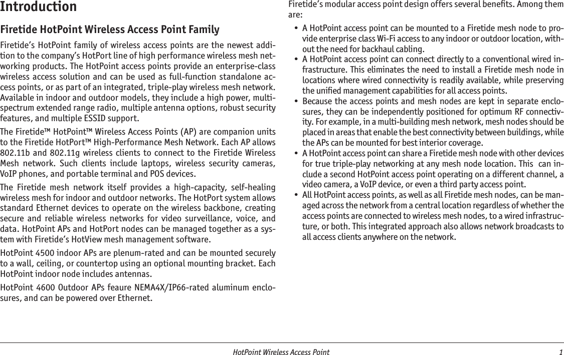   HotPoint Wireless Access Point  1 IntroductionFiretide HotPoint Wireless Access Point FamilyFiretide’s  HotPoint family  of  wireless access points  are the newest  addi-tion to the company’s HotPort line of high performance wireless mesh net-working products. The HotPoint access points provide an enterprise-class wireless access solution  and can be  used as full-function  standalone  ac-cess points, or as part of an integrated, triple-play wireless mesh network. Available in indoor and outdoor models, they include a high power, multi-spectrum extended range radio, multiple antenna options, robust security features, and multiple ESSID support.The Firetide™ HotPoint™ Wireless Access Points (AP) are companion units to the Firetide HotPort™ High-Performance Mesh Network. Each AP allows 802.11b and 802.11g  wireless clients to connect to the Firetide  Wireless Mesh  network.  Such  clients  include  laptops,  wireless  security  cameras, VoIP phones, and portable terminal and POS devices.The  Firetide  mesh  network  itself  provides  a  high-capacity,  self-healing wireless mesh for indoor and outdoor networks. The HotPort system allows standard Ethernet devices to operate on the wireless backbone, creating secure  and  reliable  wireless  networks  for  video  surveillance,  voice,  and data. HotPoint APs and HotPort nodes can be managed together as a sys-tem with Firetide’s HotView mesh management software.HotPoint 4500 indoor APs are plenum-rated and can be mounted securely to a wall, ceiling, or countertop using an optional mounting bracket. Each HotPoint indoor node includes antennas.HotPoint 4600 Outdoor  APs  feaure NEMA4X/IP66-rated  aluminum enclo-sures, and can be powered over Ethernet.Firetide’s modular access point design offers several beneﬁts. Among them are:A HotPoint access point can be mounted to a Firetide mesh node to pro-vide enterprise class Wi-Fi access to any indoor or outdoor location, with-out the need for backhaul cabling. A HotPoint access point can connect directly to a conventional wired in-frastructure. This eliminates the need to install a Firetide mesh node in locations where wired connectivity is readily available, while preserving the uniﬁed management capabilities for all access points. Because the access points and  mesh nodes are  kept in separate  enclo-sures, they can be independently positioned for optimum RF connectiv-ity. For example, in a multi-building mesh network, mesh nodes should be placed in areas that enable the best connectivity between buildings, while the APs can be mounted for best interior coverage. A HotPoint access point can share a Firetide mesh node with other devices for true triple-play networking at any mesh node location. This  can in-clude a second HotPoint access point operating on a different channel, a video camera, a VoIP device, or even a third party access point.      All HotPoint access points, as well as all Firetide mesh nodes, can be man-aged across the network from a central location regardless of whether the access points are connected to wireless mesh nodes, to a wired infrastruc-ture, or both. This integrated approach also allows network broadcasts to all access clients anywhere on the network.  •••••