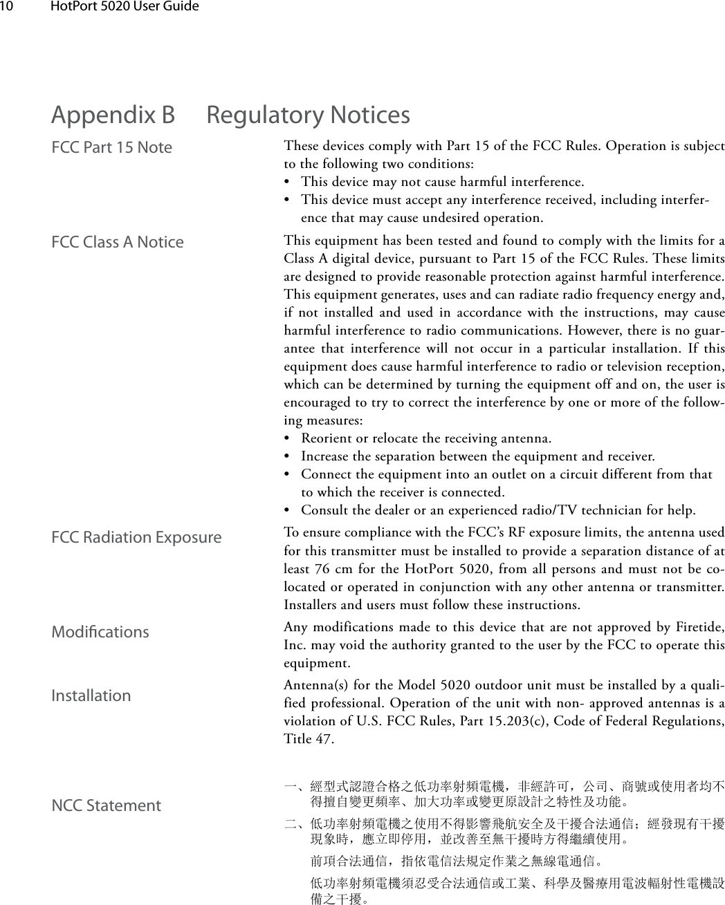 10  HotPort 5020 User Guide ThesedevicescomplywithPart15oftheFCCRules.Operationissubjecttothefollowingtwoconditions:• Thisdevicemaynotcauseharmfulinterference.• Thisdevicemustacceptanyinterferencereceived,includinginterfer-encethatmaycauseundesiredoperation.ThisequipmenthasbeentestedandfoundtocomplywiththelimitsforaClassAdigitaldevice,pursuanttoPart15oftheFCCRules.Theselimitsaredesignedtoprovidereasonableprotectionagainstharmfulinterference.Thisequipmentgenerates,usesandcanradiateradiofrequencyenergyand,if not installed and used in accordance with the instructions, may causeharmfulinterferencetoradiocommunications.However,thereisnoguar-antee that interference will not occur in a particular installation. If thisequipmentdoescauseharmfulinterferencetoradioortelevisionreception,whichcanbedeterminedbyturningtheequipmentoffandon,theuserisencouragedtotrytocorrecttheinterferencebyoneormoreofthefollow-ingmeasures:• Reorientorrelocatethereceivingantenna.• Increasetheseparationbetweentheequipmentandreceiver.• Connecttheequipmentintoanoutletonacircuitdifferentfromthattowhichthereceiverisconnected.• Consultthedealeroranexperiencedradio/TVtechnicianforhelp.ToensurecompliancewiththeFCC’sRFexposurelimits,theantennausedforthistransmittermustbeinstalledtoprovideaseparationdistanceofatleast76cmfortheHotPort5020,fromallpersonsandmustnotbeco-locatedoroperatedinconjunctionwithanyotherantennaortransmitter.Installersandusersmustfollowtheseinstructions.AnymodificationsmadetothisdevicethatarenotapprovedbyFiretide,Inc.mayvoidtheauthoritygrantedtotheuserbytheFCCtooperatethisequipment.Antenna(s)fortheModel5020outdoorunitmustbeinstalledbyaquali-fiedprofessional.Operationoftheunitwithnon-approvedantennasisaviolationofU.S.FCCRules,Part15.203(c),CodeofFederalRegulations,Title47.一、經型式認證合格之低功率射頻電機，非經許可，公司、商號或使用者均不得擅自變更頻率、加大功率或變更原設計之特性及功能。二、低功率射頻電機之使用不得影響飛航安全及干擾合法通信；經發現有干擾現象時，應立即停用，並改善至無干擾時方得繼續使用。 前項合法通信，指依電信法規定作業之無線電通信。低功率射頻電機須忍受合法通信或工業、科學及醫療用電波輻射性電機設 備之干擾。Appendix B  Regulatory NoticesFCC Class A NoticeFCC Part 15 NoteFCC Radiation ExposureModicationsInstallationNCC Statement