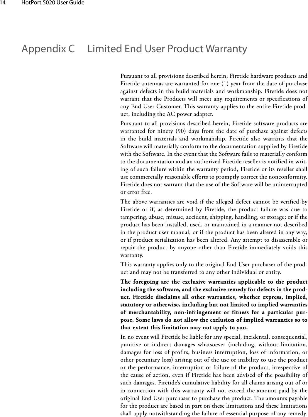 14  HotPort 5020 User Guide Appendix C  Limited End User Product WarrantyPursuanttoallprovisionsdescribedherein,FiretidehardwareproductsandFiretideantennasarewarrantedforone(1)yearfromthedateofpurchaseagainstdefectsinthebuildmaterialsandworkmanship.FiretidedoesnotwarrantthattheProductswillmeetanyrequirementsorspecificationsofanyEndUserCustomer.ThiswarrantyappliestotheentireFiretideprod-uct,includingtheACpoweradapter.Pursuanttoallprovisionsdescribedherein,Firetidesoftwareproductsarewarrantedforninety(90) daysfromthedate ofpurchaseagainstdefectsin the build materials and workmanship. Firetide also warrants that theSoftwarewillmateriallyconformtothedocumentationsuppliedbyFiretidewiththeSoftware.IntheeventthattheSoftwarefailstomateriallyconformtothedocumentationandanauthorizedFiretideresellerisnotifiedinwrit-ingofsuchfailurewithinthewarrantyperiod,Firetideoritsresellershallusecommerciallyreasonableeffortstopromptlycorrectthenonconformity.FiretidedoesnotwarrantthattheuseoftheSoftwarewillbeuninterruptedorerrorfree.Theabovewarrantiesarevoidifthe allegeddefectcannotbeverifiedbyFiretide or if, as determined by Firetide, the product failure was due totampering,abuse,misuse,accident,shipping,handling,orstorage;oriftheproducthasbeeninstalled,used,ormaintainedinamannernotdescribedintheproductusermanual;oriftheproducthasbeenalteredinanyway;orifproductserializationhasbeenaltered.Anyattempttodisassembleorrepair the product by anyone other than Firetide immediately voids thiswarranty.ThiswarrantyappliesonlytotheoriginalEndUserpurchaseroftheprod-uctandmaynotbetransferredtoanyotherindividualorentity.The foregoing are the exclusive warranties applicable to the product including the software, and the exclusive remedy for defects in the prod-uct. Firetide disclaims all other warranties, whether express, implied, statutory or otherwise, including but not limited to implied warranties of merchantability, non-infringement or fitness for a particular pur-pose. Some laws do not allow the exclusion of implied warranties so to that extent this limitation may not apply to you.InnoeventwillFiretidebeliableforanyspecial,incidental,consequential,punitive or indirect damages whatsoever (including, without limitation,damagesforlossofprofits,businessinterruption,lossofinformation,orotherpecuniaryloss)arisingoutoftheuseorinabilitytousetheproductortheperformance,interruptionorfailureoftheproduct,irrespectiveofthecauseofaction,evenifFiretidehasbeenadvisedofthepossibilityofsuchdamages.Firetide’scumulativeliabilityforallclaimsarisingoutoforinconnectionwiththiswarrantywillnotexceedtheamountpaidbytheoriginalEndUserpurchasertopurchasetheproduct.Theamountspayablefortheproductarebasedinpartontheselimitationsandtheselimitationsshallapplynotwithstandingthefailureofessentialpurposeofanyremedy.