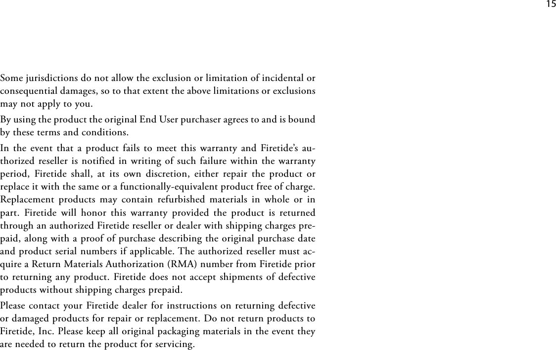    15Somejurisdictionsdonotallowtheexclusionorlimitationofincidentalorconsequentialdamages,sotothatextenttheabovelimitationsorexclusionsmaynotapplytoyou.ByusingtheproducttheoriginalEndUserpurchaseragreestoandisboundbythesetermsandconditions.Inthe eventthataproductfailstomeet this warrantyandFiretide’sau-thorizedresellerisnotifiedinwritingofsuchfailurewithinthewarrantyperiod, Firetide shall, at its own discretion, either repair the product orreplaceitwiththesameorafunctionally-equivalentproductfreeofcharge.Replacement products may contain refurbished materials in whole or inpart. Firetide will honor this warranty provided the product is returnedthroughanauthorizedFiretideresellerordealerwithshippingchargespre-paid,alongwithaproofofpurchasedescribingtheoriginalpurchasedateandproductserialnumbersifapplicable.Theauthorizedresellermustac-quireaReturnMaterialsAuthorization(RMA)numberfromFiretidepriortoreturninganyproduct.Firetidedoesnotacceptshipmentsofdefectiveproductswithoutshippingchargesprepaid.PleasecontactyourFiretidedealerforinstructionsonreturningdefectiveordamagedproductsforrepairorreplacement.DonotreturnproductstoFiretide,Inc.Pleasekeepalloriginalpackagingmaterialsintheeventtheyareneededtoreturntheproductforservicing.