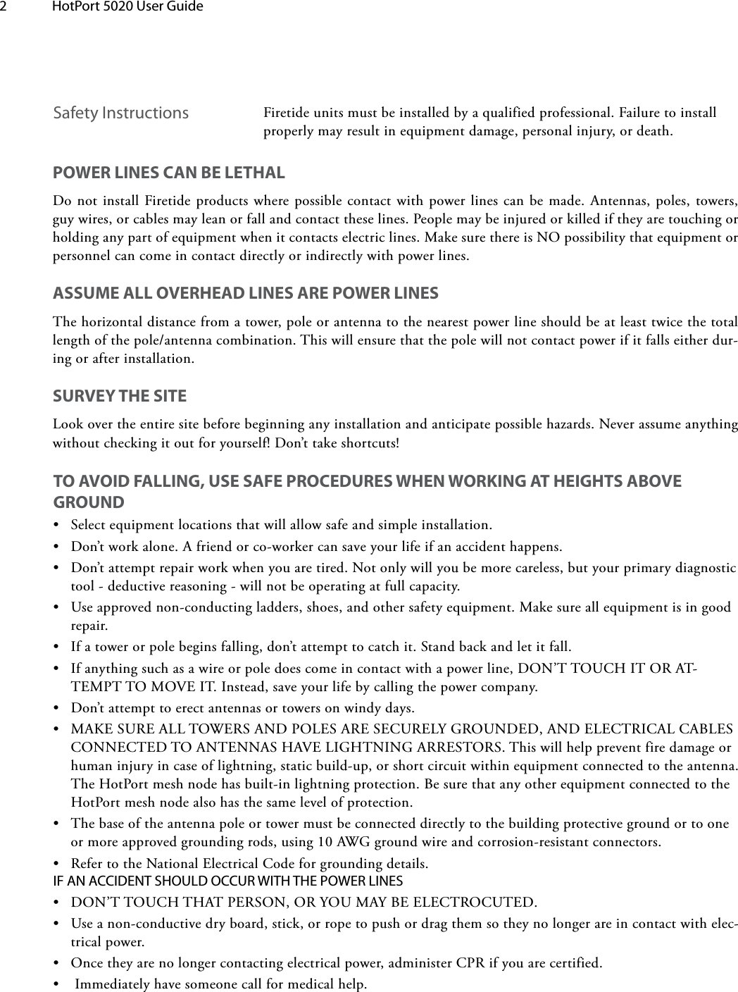 2  HotPort 5020 User Guide Safety Instructions Firetide units must be installed by a qualified professional. Failure to install properly may result in equipment damage, personal injury, or death. POWER LINES CAN BE LETHALDo not install Firetide products where possible contact with power lines can be made. Antennas, poles, towers, guy wires, or cables may lean or fall and contact these lines. People may be injured or killed if they are touching or holding any part of equipment when it contacts electric lines. Make sure there is NO possibility that equipment or personnel can come in contact directly or indirectly with power lines.ASSUME ALL OVERHEAD LINES ARE POWER LINESThe horizontal distance from a tower, pole or antenna to the nearest power line should be at least twice the total length of the pole/antenna combination. This will ensure that the pole will not contact power if it falls either dur-ing or after installation.SURVEY THE SITELook over the entire site before beginning any installation and anticipate possible hazards. Never assume anything without checking it out for yourself! Don’t take shortcuts!TO AVOID FALLING, USE SAFE PROCEDURES WHEN WORKING AT HEIGHTS ABOVE GROUND•Select equipment locations that will allow safe and simple installation.•Don’t work alone. A friend or co-worker can save your life if an accident happens.•Don’t attempt repair work when you are tired. Not only will you be more careless, but your primary diagnostictool - deductive reasoning - will not be operating at full capacity.•Use approved non-conducting ladders, shoes, and other safety equipment. Make sure all equipment is in goodrepair.•If a tower or pole begins falling, don’t attempt to catch it. Stand back and let it fall.•If anything such as a wire or pole does come in contact with a power line, DON’T TOUCH IT OR AT-TEMPT TO MOVE IT. Instead, save your life by calling the power company.•Don’t attempt to erect antennas or towers on windy days.•MAKE SURE ALL TOWERS AND POLES ARE SECURELY GROUNDED, AND ELECTRICAL CABLESCONNECTED TO ANTENNAS HAVE LIGHTNING ARRESTORS. This will help prevent fire damage orhuman injury in case of lightning, static build-up, or short circuit within equipment connected to the antenna.The HotPort mesh node has built-in lightning protection. Be sure that any other equipment connected to theHotPort mesh node also has the same level of protection.•The base of the antenna pole or tower must be connected directly to the building protective ground or to oneor more approved grounding rods, using 10 AWG ground wire and corrosion-resistant connectors.•Refer to the National Electrical Code for grounding details.IF AN ACCIDENT SHOULD OCCUR WITH THE POWER LINES•DON’T TOUCH THAT PERSON, OR YOU MAY BE ELECTROCUTED.•Use a non-conductive dry board, stick, or rope to push or drag them so they no longer are in contact with elec-trical power.•Once they are no longer contacting electrical power, administer CPR if you are certified.•Immediately have someone call for medical help.