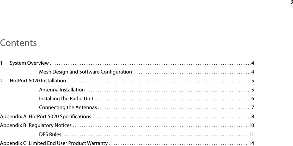    3Contents1  System Overview .........................................................................................4Mesh Design and Software Conguration  ....................................................42  HotPort 5020 Installation  .................................................................................5Antenna Installation .........................................................................5Installing the Radio Unit  .....................................................................6Connecting the Antennas ....................................................................7Appendix A  HotPort 5020 Specications  ......................................................................8Appendix B  Regulatory Notices ............................................................................. 10DFS Rules ..................................................................................11Appendix C  Limited End User Product Warranty ............................................................. 14