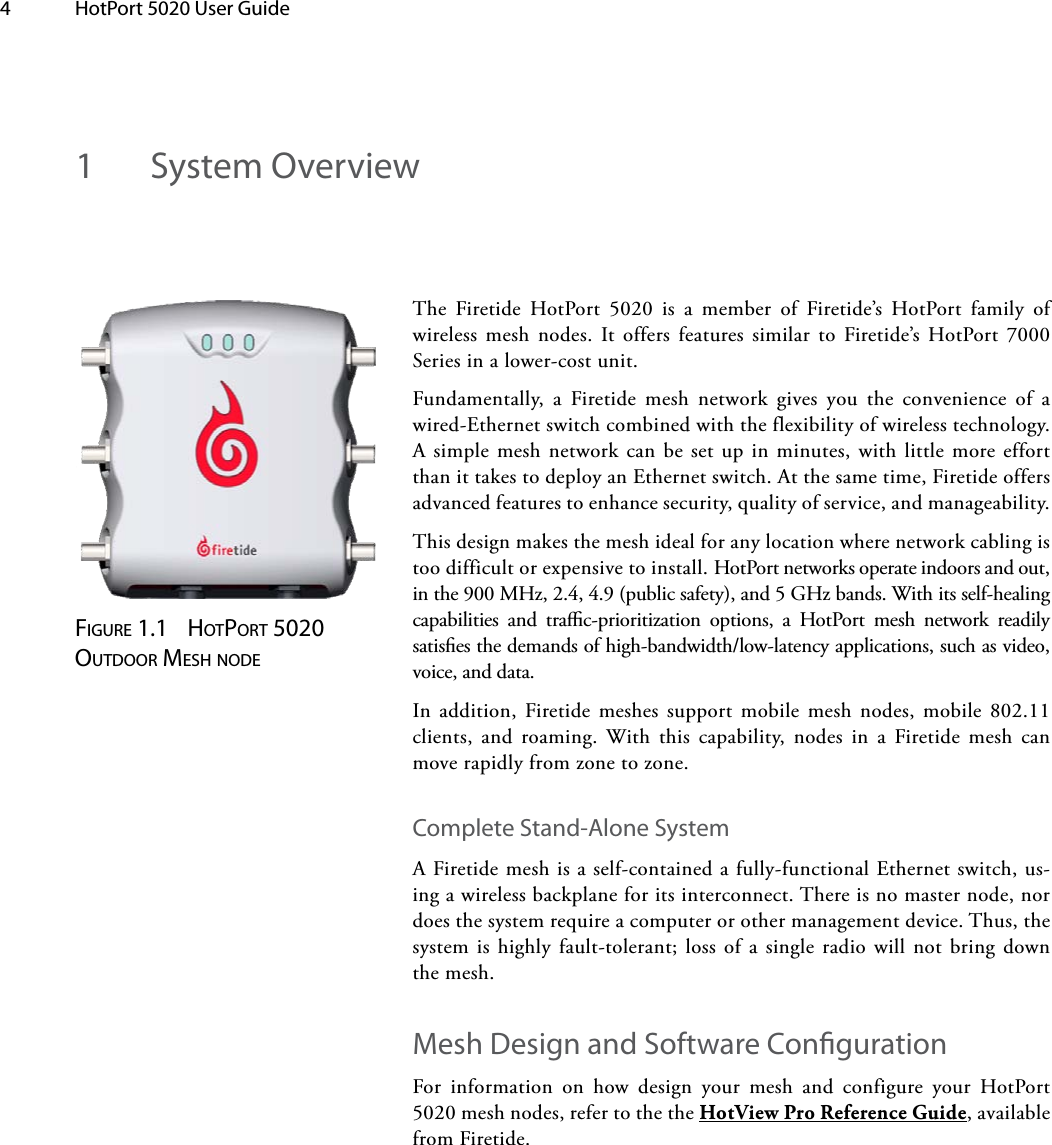 4  HotPort 5020 User Guide The Firetide HotPort 5020 is a member of Firetide’s HotPort family of wireless mesh nodes. It offers features similar to Firetide’s HotPort 7000 Series in a lower-cost unit.Fundamentally, a Firetide mesh network gives you the convenience of a wired-Ethernet switch combined with the flexibility of wireless technology. A simple mesh network can be set up in minutes, with little more effort than it takes to deploy an Ethernet switch. At the same time, Firetide offers advanced features to enhance security, quality of service, and manageability. This design makes the mesh ideal for any location where network cabling is too difficult or expensive to install. HotPort networks operate indoors and out, in the 900 MHz, 2.4, 4.9 (public safety), and 5 GHz bands. With its self-healing capabilities and trac-prioritization options, a HotPort mesh network readily satises the demands of high-bandwidth/low-latency applications, such as video, voice, and data. In addition, Firetide meshes support mobile mesh nodes, mobile 802.11 clients, and roaming. With this capability, nodes in a Firetide mesh can move rapidly from zone to zone. Complete Stand-Alone SystemA Firetide mesh is a self-contained a fully-functional Ethernet switch, us-ing a wireless backplane for its interconnect. There is no master node, nor does the system require a computer or other management device. Thus, the system is highly fault-tolerant; loss of a single radio will not bring down the mesh.Mesh Design and Software CongurationFor information on how design your mesh and configure your HotPort 5020 mesh nodes, refer to the the HotView Pro Reference Guide, available from Firetide. 1  System OverviewFigure 1.1  HotPort 5020 outdoor MesH node