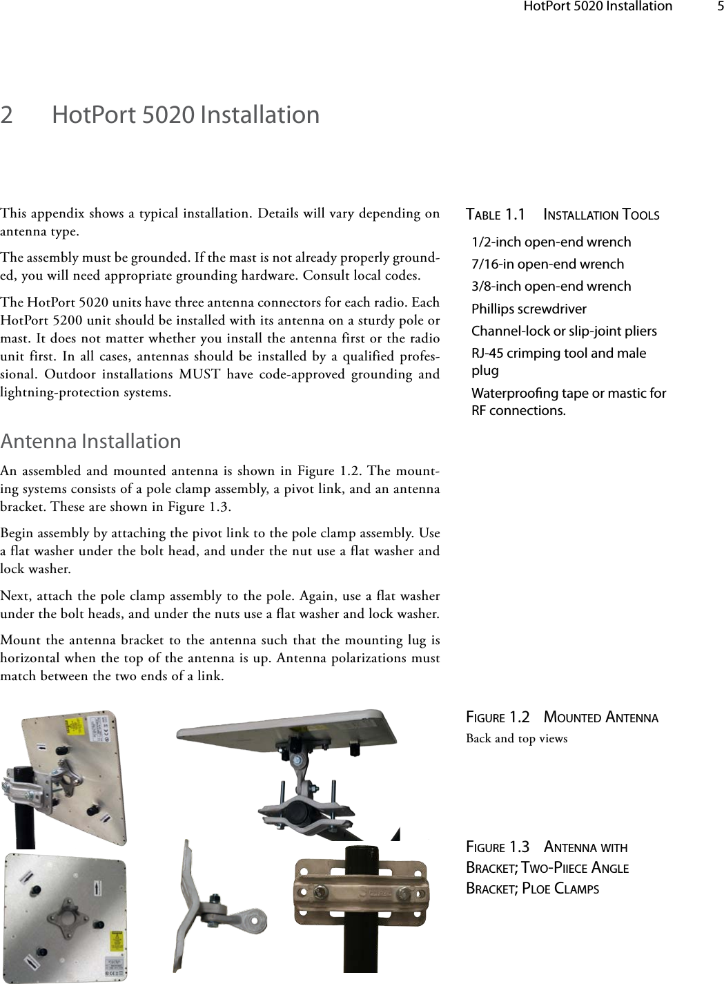   HotPort 5020 Installation 5This appendix shows a typical installation. Details will vary depending on antenna type.The assembly must be grounded. If the mast is not already properly ground-ed, you will need appropriate grounding hardware. Consult local codes.The HotPort 5020 units have three antenna connectors for each radio. Each HotPort 5200 unit should be installed with its antenna on a sturdy pole or mast. It does not matter whether you install the antenna first or the radio unit first. In all cases, antennas should be installed by a qualified profes-sional. Outdoor installations MUST have code-approved grounding and lightning-protection systems.Antenna InstallationAn assembled and mounted antenna is shown in Figure 1.2. The mount-ing systems consists of a pole clamp assembly, a pivot link, and an antenna bracket. These are shown in Figure 1.3.Begin assembly by attaching the pivot link to the pole clamp assembly. Use a flat washer under the bolt head, and under the nut use a flat washer and lock washer.Next, attach the pole clamp assembly to the pole. Again, use a flat washer under the bolt heads, and under the nuts use a flat washer and lock washer.Mount the antenna bracket to the antenna such that the mounting lug is horizontal when the top of the antenna is up. Antenna polarizations must match between the two ends of a link.table 1.1  installation tools1/2-inch open-end wrench7/16-in open-end wrench3/8-inch open-end wrenchPhillips screwdriverChannel-lock or slip-joint pliersRJ-45 crimping tool and male plugWaterproong tape or mastic for RF connections.Figure 1.2  Mounted antennaBack and top viewsFigure 1.3  antenna witH bracket; two-Piiece angle bracket; Ploe claMPs2  HotPort 5020 Installation