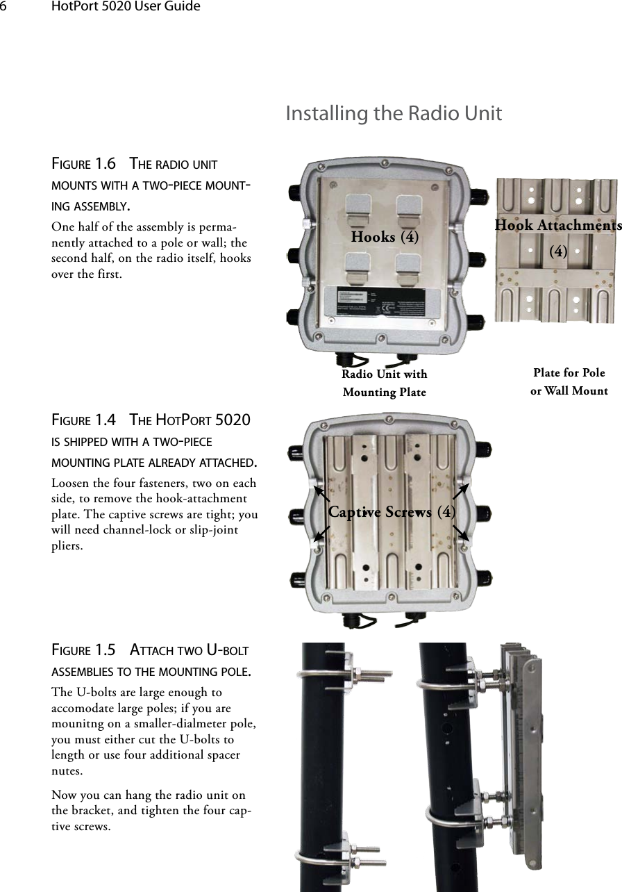 6  HotPort 5020 User Guide Installing the Radio UnitHooks (4) Hook Attachments (4)Radio Unit with Mounting PlatePlate for Pole or Wall MountCaptive Screws (4)Figure 1.4  tHe HotPort 5020 is sHiPPed witH a two-Piece Mounting Plate already attacHed. Loosen the four fasteners, two on each side, to remove the hook-attachment plate. The captive screws are tight; you will need channel-lock or slip-joint pliers.Figure 1.5  attacH two u-bolt asseMblies to tHe Mounting Pole. The U-bolts are large enough to accomodate large poles; if you are mounitng on a smaller-dialmeter pole, you must either cut the U-bolts to length or use four additional spacer nutes.Now you can hang the radio unit on the bracket, and tighten the four cap-tive screws.Figure 1.6  tHe radio unit Mounts witH a two-Piece Mount-ing asseMbly. One half of the assembly is perma-nently attached to a pole or wall; the second half, on the radio itself, hooks over the first.