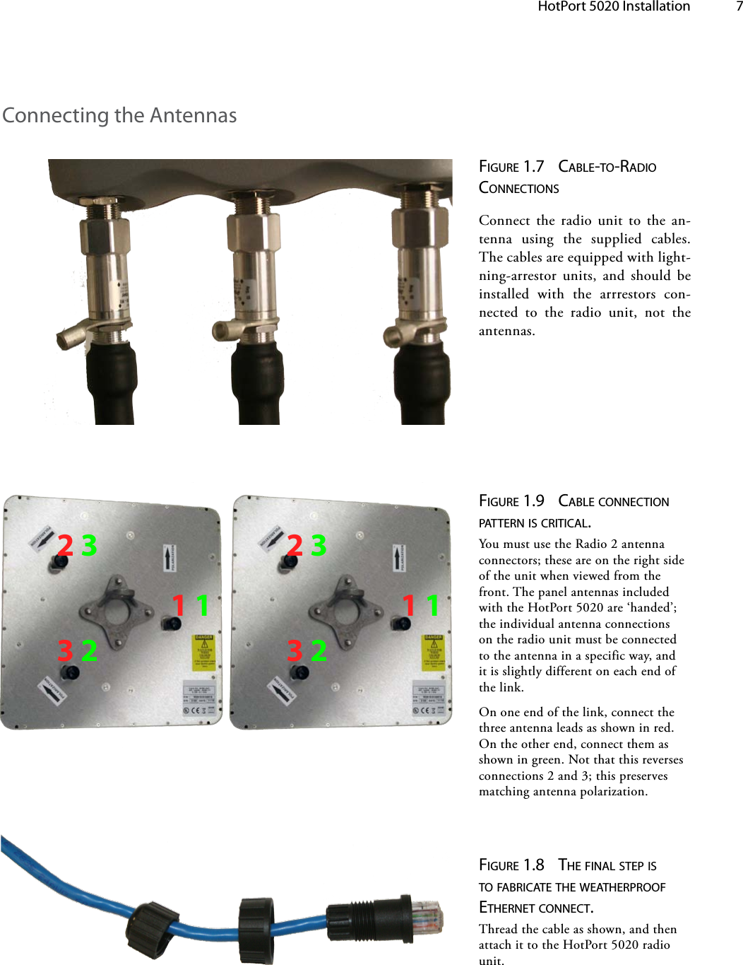 HotPort 5020 Installation 7Figure 1.7  cable-to-radio connectionsConnect the radio unit to the an-tenna using the supplied cables.  The cables are equipped with light-ning-arrestor units, and should be installed with the arrrestors con-nected to the radio unit, not the antennas.Figure 1.8  tHe Final steP is to Fabricate tHe weatHerProoFetHernet connect. Thread the cable as shown, and then attach it to the HotPort 5020 radio unit.Connecting the Antennas112332Figure 1.9  cable connection Pattern is critical. You must use the Radio 2 antenna connectors; these are on the right side of the unit when viewed from the front. The panel antennas included with the HotPort 5020 are ‘handed’; the individual antenna connections on the radio unit must be connected to the antenna in a specific way, and it is slightly different on each end of the link.On one end of the link, connect the three antenna leads as shown in red. On the other end, connect them as shown in green. Not that this reverses connections 2 and 3; this preserves matching antenna polarization.112332