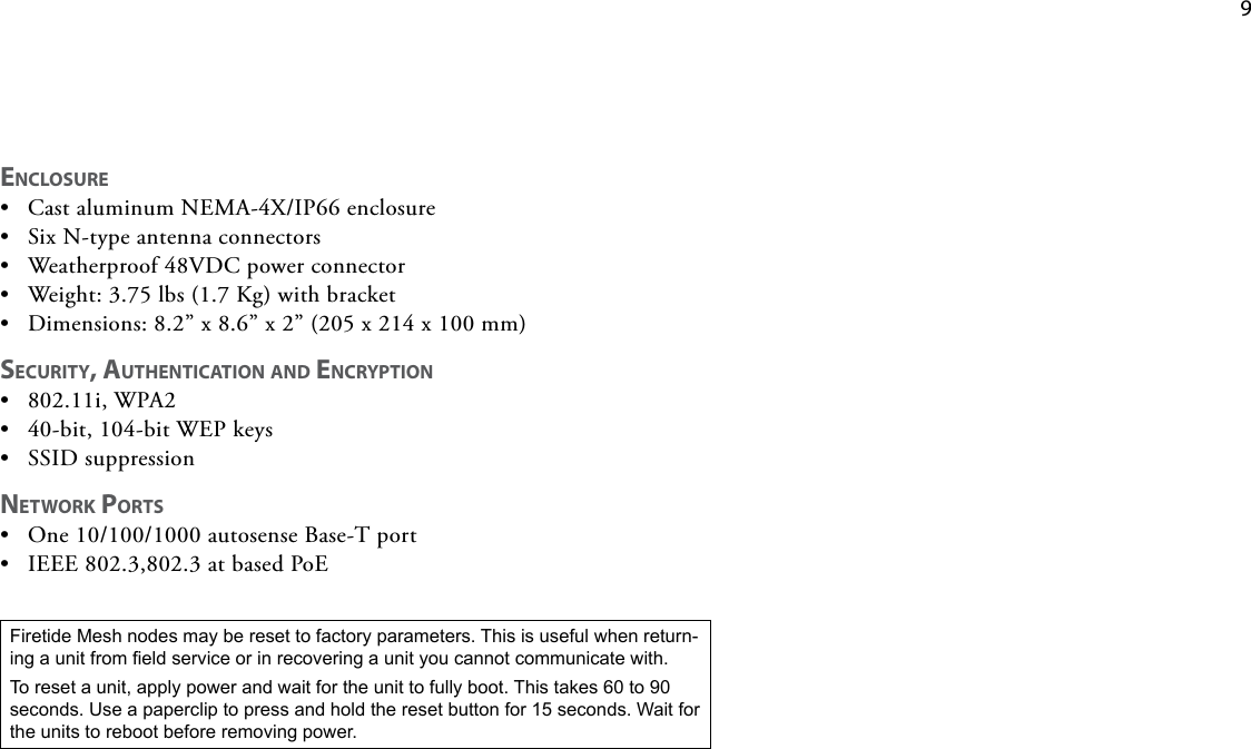    9Firetide Mesh nodes may be reset to factory parameters. This is useful when return-ing a unit from eld service or in recovering a unit you cannot communicate with. To reset a unit, apply power and wait for the unit to fully boot. This takes 60 to 90 seconds. Use a paperclip to press and hold the reset button for 15 seconds. Wait for the units to reboot before removing power.ENCLOSURE• CastaluminumNEMA-4X/IP66enclosure• SixN-typeantennaconnectors• Weatherproof48VDCpowerconnector• Weight:3.75lbs(1.7Kg)withbracket• Dimensions:8.2”x8.6”x2”(205x214x100mm)SECURITY, AUTHENTICATION AND ENCRYPTION• 802.11i,WPA2• 40-bit,104-bitWEPkeys• SSIDsuppressionNETWORK PORTS• One10/100/1000autosenseBase-Tport• IEEE802.3,802.3atbasedPoE