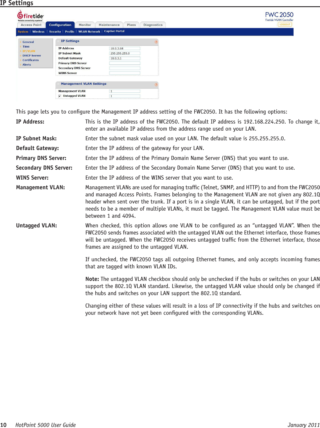 10     HotPoint 5000 User Guide      January 2011IP SettingsThis page lets you to congure the Management IP address setting of the FWC2050. It has the following options:IP Address:   This is the IP address of the FWC2050. The default IP address is 192.168.224.250. To change it, enter an available IP address from the address range used on your LAN.IP Subnet Mask:   Enter the subnet mask value used on your LAN. The default value is 255.255.255.0.Default Gateway:   Enter the IP address of the gateway for your LAN.Primary DNS Server:   Enter the IP address of the Primary Domain Name Server (DNS) that you want to use.Secondary DNS Server:   Enter the IP address of the Secondary Domain Name Server (DNS) that you want to use. WINS Server:   Enter the IP address of the WINS server that you want to use.Management VLAN:   Management VLANs are used for managing trafc (Telnet, SNMP, and HTTP) to and from the FWC2050 and managed Access Points. Frames belonging to the Management VLAN are not given any 802.1Q header when sent over the trunk. If a port is in a single VLAN, it can be untagged, but if the port needs to be a member of multiple VLANs, it must be tagged. The Management VLAN value must be between 1 and 4094.Untagged VLAN:   When checked, this option allows one VLAN to be congured as an “untagged VLAN”. When the FWC2050 sends frames associated with the untagged VLAN out the Ethernet interface, those frames will be untagged. When the FWC2050 receives untagged trafc from the Ethernet interface, those frames are assigned to the untagged VLAN.If unchecked, the FWC2050 tags all outgoing Ethernet frames, and only accepts incoming frames that are tagged with known VLAN IDs.Note: The untagged VLAN checkbox should only be unchecked if the hubs or switches on your LAN support the 802.1Q VLAN standard. Likewise, the untagged VLAN value should only be changed if the hubs and switches on your LAN support the 802.1Q standard. Changing either of these values will result in a loss of IP connectivity if the hubs and switches on your network have not yet been congured with the corresponding VLANs.  