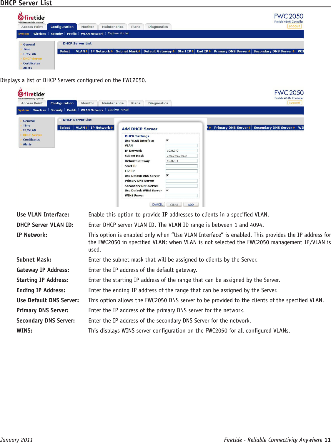 Firetide - Reliable Connectivity Anywhere 11 January 2011DHCP Server ListDisplays a list of DHCP Servers congured on the FWC2050.Use VLAN Interface:   Enable this option to provide IP addresses to clients in a specied VLAN.DHCP Server VLAN ID:   Enter DHCP server VLAN ID. The VLAN ID range is between 1 and 4094. IP Network:   This option is enabled only when “Use VLAN Interface” is enabled. This provides the IP address for the FWC2050 in specied VLAN; when VLAN is not selected the FWC2050 management IP/VLAN is used.Subnet Mask:   Enter the subnet mask that will be assigned to clients by the Server.Gateway IP Address:   Enter the IP address of the default gateway.Starting IP Address:   Enter the starting IP address of the range that can be assigned by the Server.Ending IP Address:   Enter the ending IP address of the range that can be assigned by the Server.Use Default DNS Server:   This option allows the FWC2050 DNS server to be provided to the clients of the specied VLAN.Primary DNS Server:   Enter the IP address of the primary DNS server for the network.Secondary DNS Server:   Enter the IP address of the secondary DNS Server for the network.WINS:   This displays WINS server conguration on the FWC2050 for all congured VLANs.