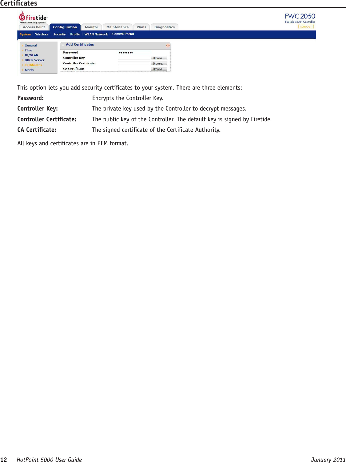 12     HotPoint 5000 User Guide      January 2011CerticatesThis option lets you add security certicates to your system. There are three elements:Password:  Encrypts the Controller Key.Controller Key:  The private key used by the Controller to decrypt messages.Controller Certicate:  The public key of the Controller. The default key is signed by Firetide.CA Certicate:  The signed certicate of the Certicate Authority.All keys and certicates are in PEM format. 