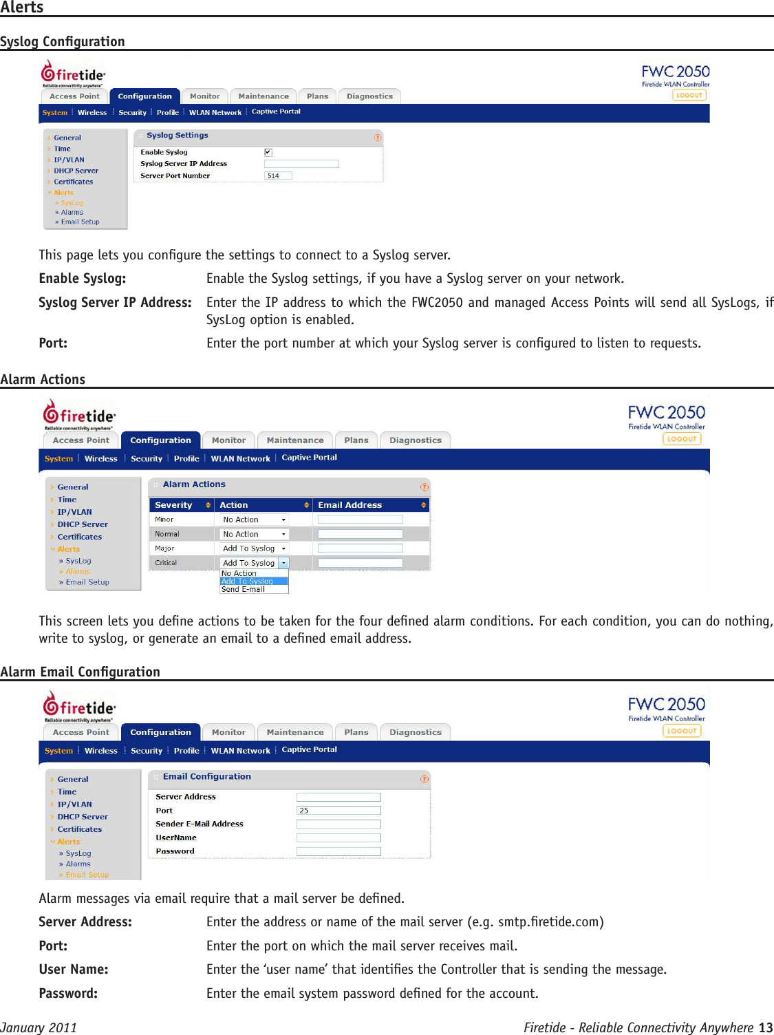 Firetide - Reliable Connectivity Anywhere 13 January 2011AlertsSyslog CongurationThis page lets you congure the settings to connect to a Syslog server.Enable Syslog:   Enable the Syslog settings, if you have a Syslog server on your network.Syslog Server IP Address:   Enter the IP address to which the FWC2050 and managed Access Points will send all SysLogs, if SysLog option is enabled. Port:   Enter the port number at which your Syslog server is congured to listen to requests.Alarm ActionsThis screen lets you dene actions to be taken for the four dened alarm conditions. For each condition, you can do nothing, write to syslog, or generate an email to a dened email address.Alarm Email CongurationAlarm messages via email require that a mail server be dened.Server Address:  Enter the address or name of the mail server (e.g. smtp.retide.com)Port:  Enter the port on which the mail server receives mail.User Name:  Enter the ‘user name’ that identies the Controller that is sending the message.Password:  Enter the email system password dened for the account.