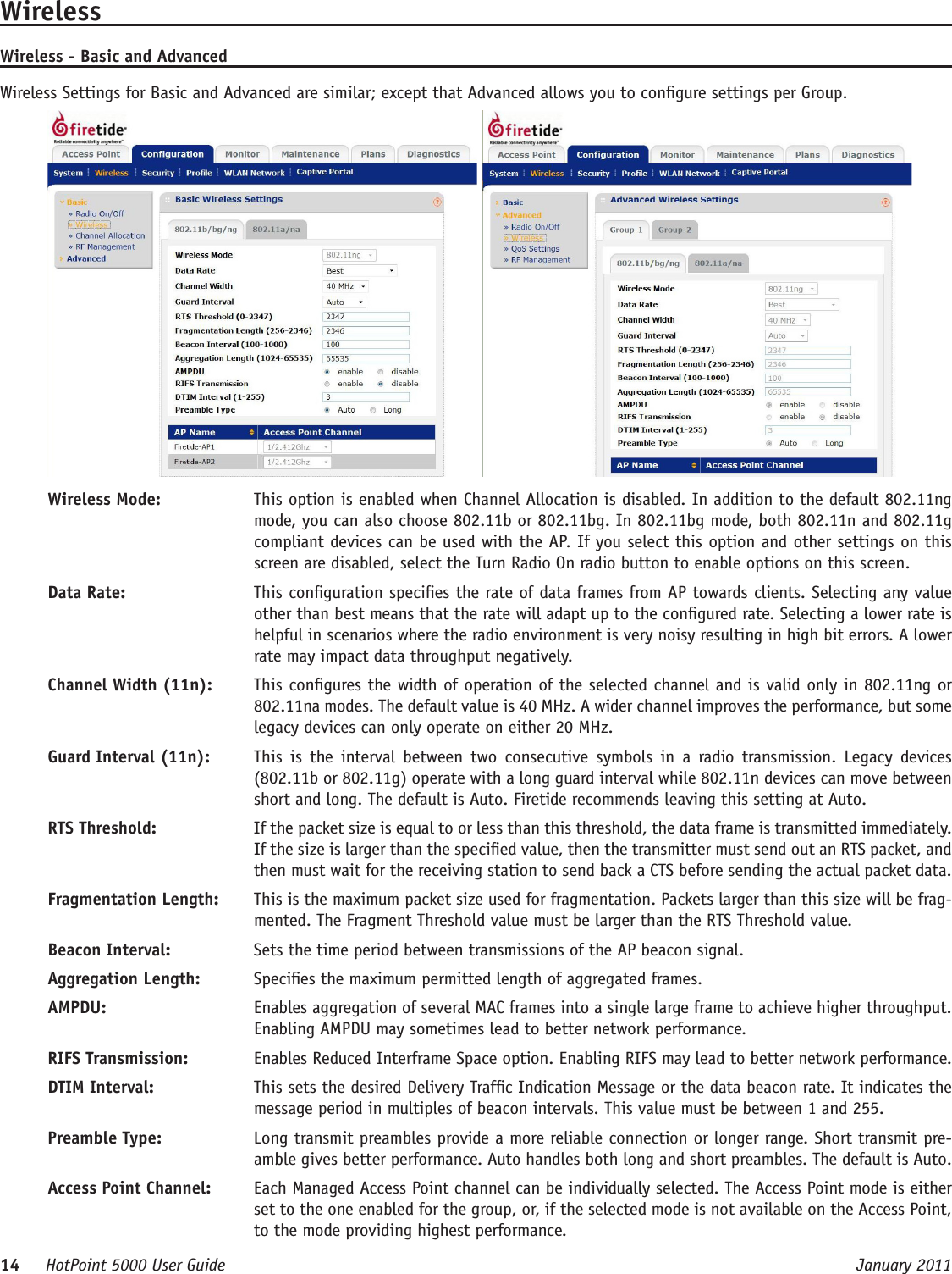 14     HotPoint 5000 User Guide      January 2011WirelessWireless - Basic and AdvancedWireless Settings for Basic and Advanced are similar; except that Advanced allows you to congure settings per Group. Wireless Mode:   This option is enabled when Channel Allocation is disabled. In addition to the default 802.11ng mode, you can also choose 802.11b or 802.11bg. In 802.11bg mode, both 802.11n and 802.11g compliant devices can be used with the AP. If you select this option and other settings on this screen are disabled, select the Turn Radio On radio button to enable options on this screen.Data Rate:   This conguration species the rate of data frames from AP towards clients. Selecting any value other than best means that the rate will adapt up to the congured rate. Selecting a lower rate is helpful in scenarios where the radio environment is very noisy resulting in high bit errors. A lower rate may impact data throughput negatively.Channel Width (11n):   This congures the width of operation of the selected channel and is valid only in 802.11ng or 802.11na modes. The default value is 40 MHz. A wider channel improves the performance, but some legacy devices can only operate on either 20 MHz.Guard Interval (11n):   This  is  the  interval  between  two  consecutive  symbols  in  a  radio  transmission.  Legacy  devices (802.11b or 802.11g) operate with a long guard interval while 802.11n devices can move between short and long. The default is Auto. Firetide recommends leaving this setting at Auto.RTS Threshold:   If the packet size is equal to or less than this threshold, the data frame is transmitted immediately. If the size is larger than the specied value, then the transmitter must send out an RTS packet, and then must wait for the receiving station to send back a CTS before sending the actual packet data.Fragmentation Length:   This is the maximum packet size used for fragmentation. Packets larger than this size will be frag-mented. The Fragment Threshold value must be larger than the RTS Threshold value.Beacon Interval:   Sets the time period between transmissions of the AP beacon signal.Aggregation Length:   Species the maximum permitted length of aggregated frames.AMPDU:   Enables aggregation of several MAC frames into a single large frame to achieve higher throughput. Enabling AMPDU may sometimes lead to better network performance.RIFS Transmission:   Enables Reduced Interframe Space option. Enabling RIFS may lead to better network performance.DTIM Interval:   This sets the desired Delivery Trafc Indication Message or the data beacon rate. It indicates the message period in multiples of beacon intervals. This value must be between 1 and 255.Preamble Type:   Long transmit preambles provide a more reliable connection or longer range. Short transmit pre-amble gives better performance. Auto handles both long and short preambles. The default is Auto.Access Point Channel:   Each Managed Access Point channel can be individually selected. The Access Point mode is either set to the one enabled for the group, or, if the selected mode is not available on the Access Point, to the mode providing highest performance.