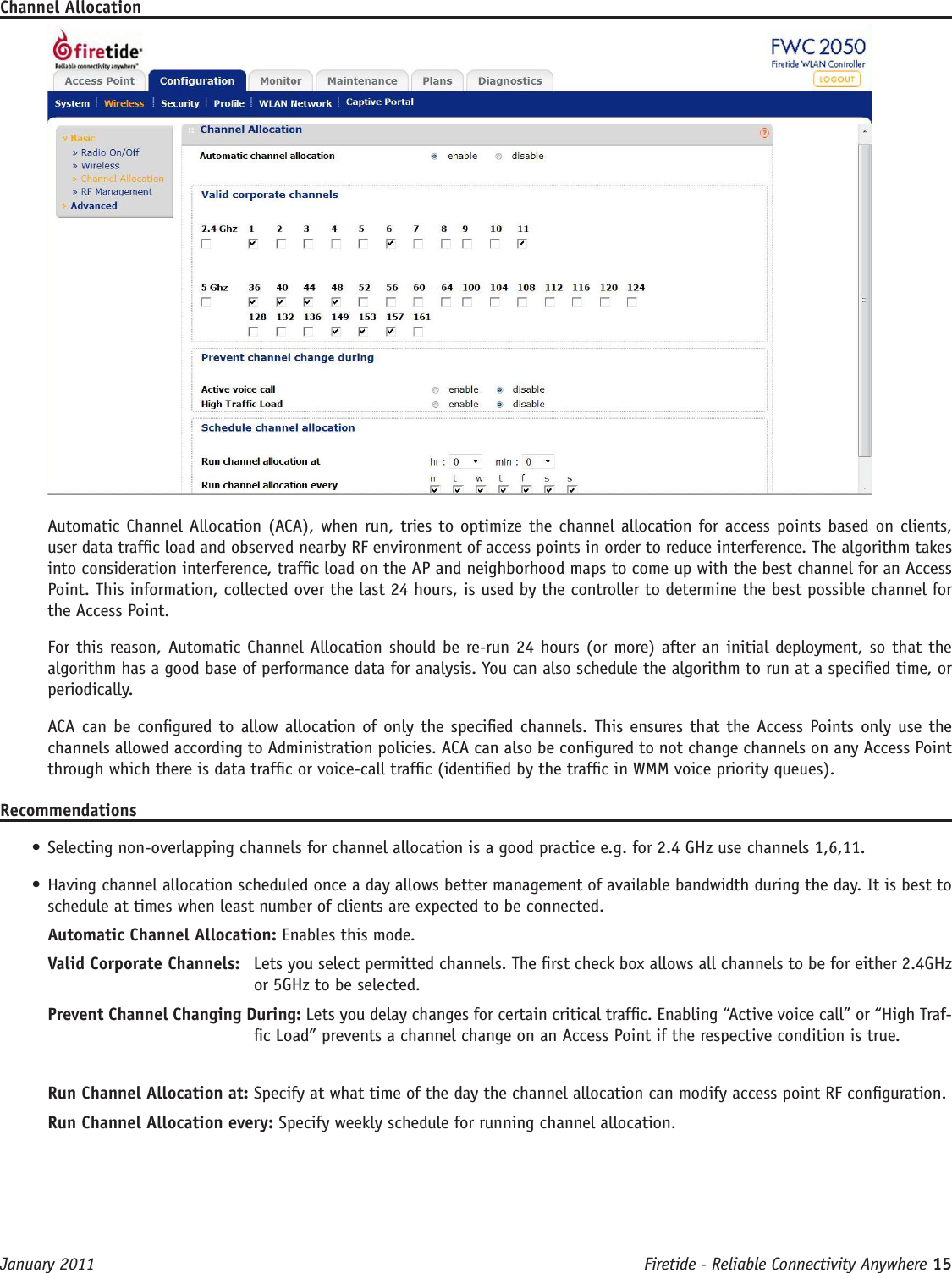 Firetide - Reliable Connectivity Anywhere 15 January 2011Channel AllocationAutomatic Channel Allocation (ACA), when run, tries to optimize the channel allocation for access points based on clients, user data trafc load and observed nearby RF environment of access points in order to reduce interference. The algorithm takes into consideration interference, trafc load on the AP and neighborhood maps to come up with the best channel for an Access Point. This information, collected over the last 24 hours, is used by the controller to determine the best possible channel for the Access Point.For this reason, Automatic Channel Allocation should be re-run 24 hours (or more) after an initial deployment, so that the algorithm has a good base of performance data for analysis. You can also schedule the algorithm to run at a specied time, or periodically. ACA can be congured to allow allocation of only the specied channels. This ensures that the Access Points only use the channels allowed according to Administration policies. ACA can also be congured to not change channels on any Access Point through which there is data trafc or voice-call trafc (identied by the trafc in WMM voice priority queues).Recommendations• Selecting non-overlapping channels for channel allocation is a good practice e.g. for 2.4 GHz use channels 1,6,11.• Having channel allocation scheduled once a day allows better management of available bandwidth during the day. It is best to schedule at times when least number of clients are expected to be connected.Automatic Channel Allocation: Enables this mode. Valid Corporate Channels:   Lets you select permitted channels. The rst check box allows all channels to be for either 2.4GHz or 5GHz to be selected.Prevent Channel Changing During: Lets you delay changes for certain critical trafc. Enabling “Active voice call” or “High Traf-c Load” prevents a channel change on an Access Point if the respective condition is true.Run Channel Allocation at: Specify at what time of the day the channel allocation can modify access point RF conguration.Run Channel Allocation every: Specify weekly schedule for running channel allocation.