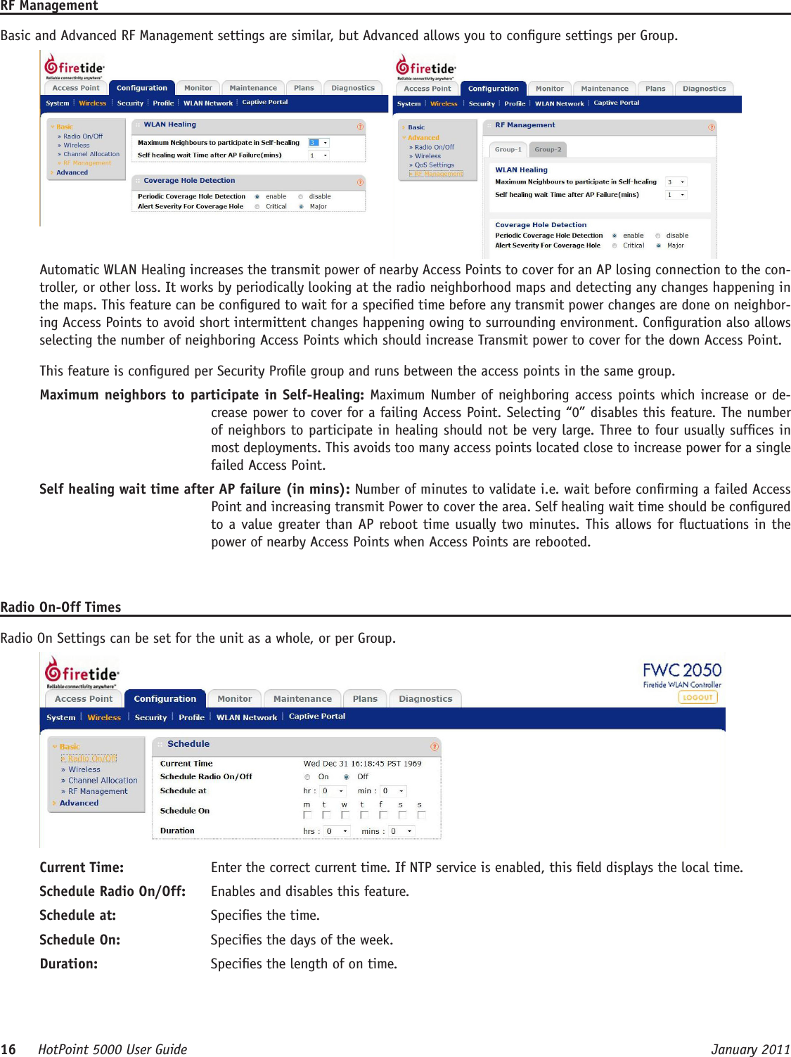 16     HotPoint 5000 User Guide      January 2011RF ManagementBasic and Advanced RF Management settings are similar, but Advanced allows you to congure settings per Group. Automatic WLAN Healing increases the transmit power of nearby Access Points to cover for an AP losing connection to the con-troller, or other loss. It works by periodically looking at the radio neighborhood maps and detecting any changes happening in the maps. This feature can be congured to wait for a specied time before any transmit power changes are done on neighbor-ing Access Points to avoid short intermittent changes happening owing to surrounding environment. Conguration also allows selecting the number of neighboring Access Points which should increase Transmit power to cover for the down Access Point.This feature is congured per Security Prole group and runs between the access points in the same group.Maximum neighbors to participate in Self-Healing: Maximum Number of neighboring access points which increase or de-crease power to cover for a failing Access Point. Selecting “0” disables this feature. The number of neighbors to participate in healing should not be very large. Three to four usually sufces in most deployments. This avoids too many access points located close to increase power for a single failed Access Point.Self healing wait time after AP failure (in mins): Number of minutes to validate i.e. wait before conrming a failed Access Point and increasing transmit Power to cover the area. Self healing wait time should be congured to a value greater than AP reboot time usually two minutes. This allows for uctuations in the power of nearby Access Points when Access Points are rebooted.Radio On-Off TimesRadio On Settings can be set for the unit as a whole, or per Group.Current Time:  Enter the correct current time. If NTP service is enabled, this eld displays the local time.Schedule Radio On/Off:  Enables and disables this feature.Schedule at:  Species the time.Schedule On:  Species the days of the week.Duration:  Species the length of on time.