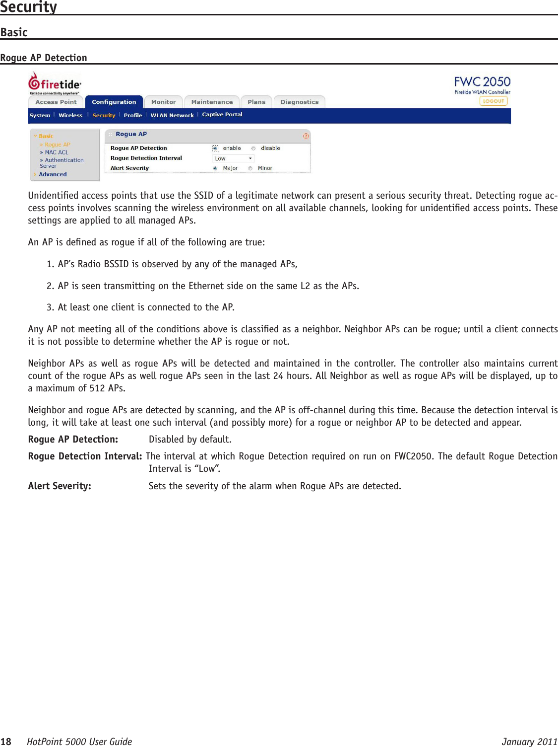 18     HotPoint 5000 User Guide      January 2011SecurityBasicRogue AP DetectionUnidentied access points that use the SSID of a legitimate network can present a serious security threat. Detecting rogue ac-cess points involves scanning the wireless environment on all available channels, looking for unidentied access points. These settings are applied to all managed APs.An AP is dened as rogue if all of the following are true:1. AP’s Radio BSSID is observed by any of the managed APs, 2. AP is seen transmitting on the Ethernet side on the same L2 as the APs.3. At least one client is connected to the AP. Any AP not meeting all of the conditions above is classied as a neighbor. Neighbor APs can be rogue; until a client connects it is not possible to determine whether the AP is rogue or not.Neighbor APs as well as rogue APs  will be detected and maintained in the controller. The controller also maintains current count of the rogue APs as well rogue APs seen in the last 24 hours. All Neighbor as well as rogue APs will be displayed, up to a maximum of 512 APs.Neighbor and rogue APs are detected by scanning, and the AP is off-channel during this time. Because the detection interval is long, it will take at least one such interval (and possibly more) for a rogue or neighbor AP to be detected and appear.Rogue AP Detection:   Disabled by default.Rogue Detection Interval: The interval at which Rogue Detection required on run on FWC2050. The default Rogue Detection Interval is “Low”. Alert Severity:   Sets the severity of the alarm when Rogue APs are detected.