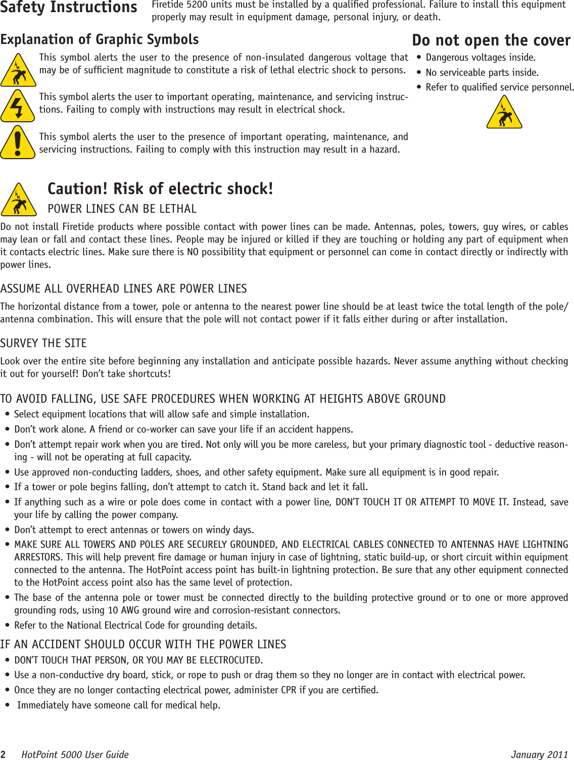 2     HotPoint 5000 User Guide      January 2011This symbol alerts the user to the presence of non-insulated dangerous voltage that may be of sufcient magnitude to constitute a risk of lethal electric shock to persons.This symbol alerts the user to important operating, maintenance, and servicing instruc-tions. Failing to comply with instructions may result in electrical shock.This symbol alerts the user to the presence of important operating, maintenance, and servicing instructions. Failing to comply with this instruction may result in a hazard.Safety Instructions Firetide 5200 units must be installed by a qualied professional. Failure to install this equipment properly may result in equipment damage, personal injury, or death. Explanation of Graphic SymbolsCaution! Risk of electric shock! POWER LINES CAN BE LETHALDo not install Firetide products where possible contact with power lines can be made. Antennas, poles, towers, guy wires, or cables may lean or fall and contact these lines. People may be injured or killed if they are touching or holding any part of equipment when it contacts electric lines. Make sure there is NO possibility that equipment or personnel can come in contact directly or indirectly with power lines.ASSUME ALL OVERHEAD LINES ARE POWER LINESThe horizontal distance from a tower, pole or antenna to the nearest power line should be at least twice the total length of the pole/antenna combination. This will ensure that the pole will not contact power if it falls either during or after installation.SURVEY THE SITELook over the entire site before beginning any installation and anticipate possible hazards. Never assume anything without checking it out for yourself! Don’t take shortcuts!TO AVOID FALLING, USE SAFE PROCEDURES WHEN WORKING AT HEIGHTS ABOVE GROUND• Select equipment locations that will allow safe and simple installation.• Don’t work alone. A friend or co-worker can save your life if an accident happens.• Don’t attempt repair work when you are tired. Not only will you be more careless, but your primary diagnostic tool - deductive reason-ing - will not be operating at full capacity. • Use approved non-conducting ladders, shoes, and other safety equipment. Make sure all equipment is in good repair.• If a tower or pole begins falling, don’t attempt to catch it. Stand back and let it fall. • If anything such as a wire or pole does come in contact with a power line, DON’T TOUCH IT OR ATTEMPT TO MOVE IT. Instead, save your life by calling the power company.• Don’t attempt to erect antennas or towers on windy days.• MAKE SURE ALL TOWERS AND POLES ARE SECURELY GROUNDED, AND ELECTRICAL CABLES CONNECTED TO ANTENNAS HAVE LIGHTNING ARRESTORS. This will help prevent re damage or human injury in case of lightning, static build-up, or short circuit within equipment connected to the antenna. The HotPoint access point has built-in lightning protection. Be sure that any other equipment connected to the HotPoint access point also has the same level of protection.• The base of the antenna pole or tower must be connected directly to the building protective ground or to one or more approved grounding rods, using 10 AWG ground wire and corrosion-resistant connectors. • Refer to the National Electrical Code for grounding details.IF AN ACCIDENT SHOULD OCCUR WITH THE POWER LINES• DON’T TOUCH THAT PERSON, OR YOU MAY BE ELECTROCUTED.• Use a non-conductive dry board, stick, or rope to push or drag them so they no longer are in contact with electrical power.• Once they are no longer contacting electrical power, administer CPR if you are certied.•  Immediately have someone call for medical help.Do not open the cover• Dangerous voltages inside.• No serviceable parts inside.• Refer to qualied service personnel.