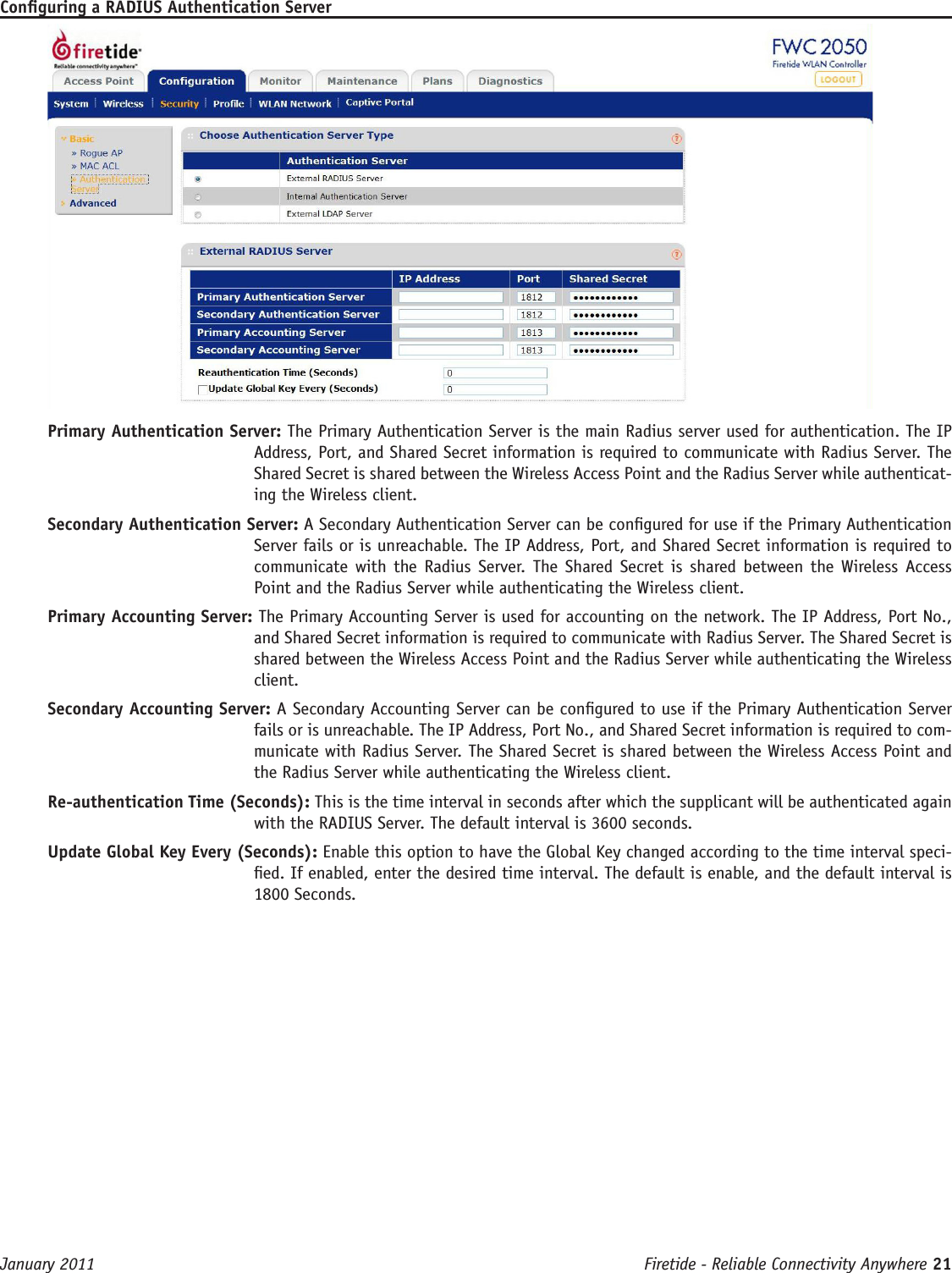 Firetide - Reliable Connectivity Anywhere 21 January 2011Conguring a RADIUS Authentication ServerPrimary Authentication Server: The Primary Authentication Server is the main Radius server used for authentication. The IP Address, Port, and Shared Secret information is required to communicate with Radius Server. The Shared Secret is shared between the Wireless Access Point and the Radius Server while authenticat-ing the Wireless client.Secondary Authentication Server: A Secondary Authentication Server can be congured for use if the Primary Authentication Server fails or is unreachable. The IP Address, Port, and Shared Secret information is required to communicate with  the  Radius  Server. The Shared Secret is  shared between the  Wireless Access Point and the Radius Server while authenticating the Wireless client.Primary Accounting Server: The Primary Accounting Server is used for accounting on the network. The IP Address, Port No., and Shared Secret information is required to communicate with Radius Server. The Shared Secret is shared between the Wireless Access Point and the Radius Server while authenticating the Wireless client.Secondary Accounting Server: A Secondary Accounting Server can be congured to use if the Primary Authentication Server fails or is unreachable. The IP Address, Port No., and Shared Secret information is required to com-municate with Radius Server. The Shared Secret is shared between the Wireless Access Point and the Radius Server while authenticating the Wireless client.Re-authentication Time (Seconds): This is the time interval in seconds after which the supplicant will be authenticated again with the RADIUS Server. The default interval is 3600 seconds.Update Global Key Every (Seconds): Enable this option to have the Global Key changed according to the time interval speci-ed. If enabled, enter the desired time interval. The default is enable, and the default interval is 1800 Seconds.