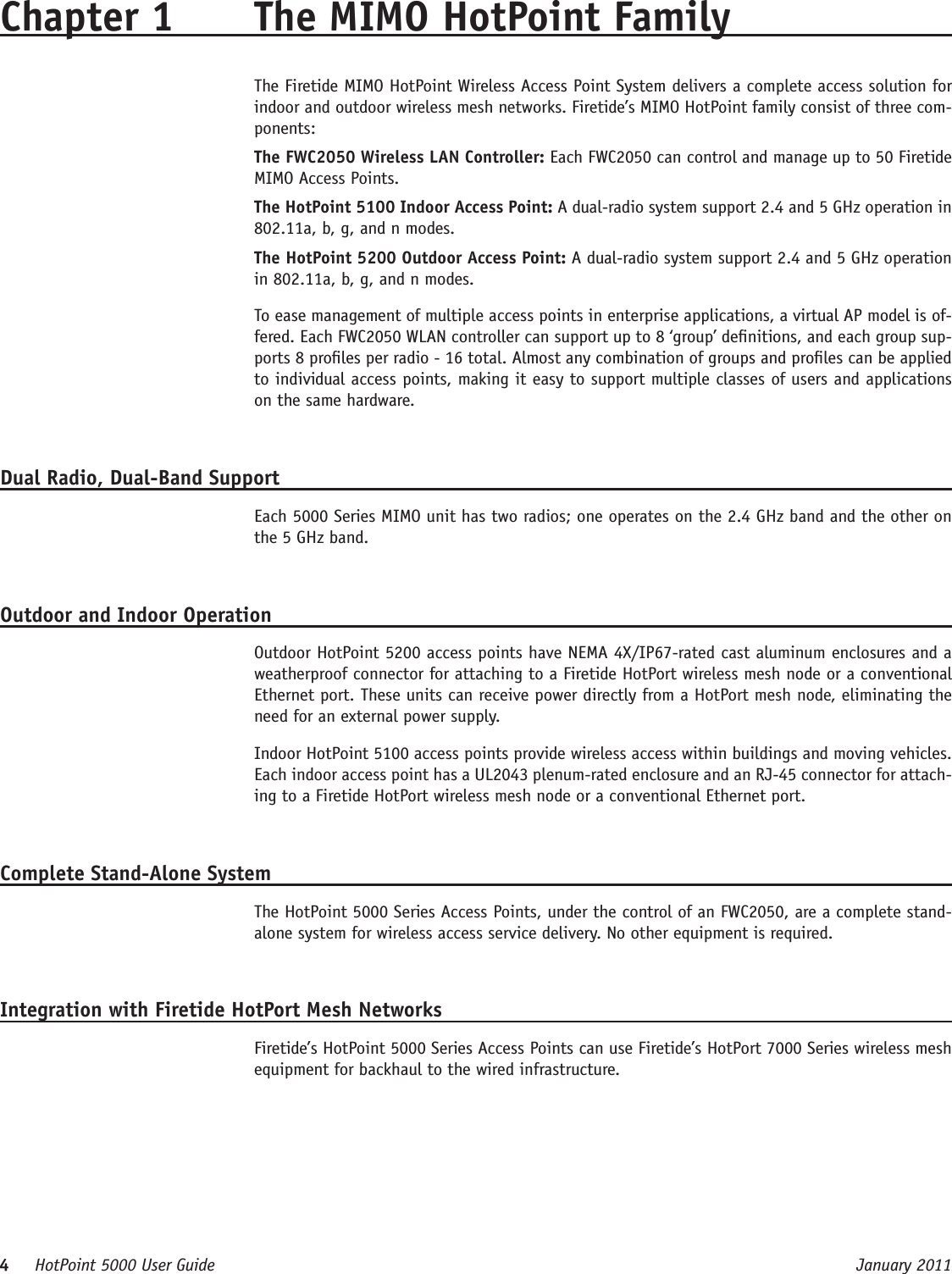 4     HotPoint 5000 User Guide      January 2011Chapter 1  The MIMO HotPoint FamilyThe Firetide MIMO HotPoint Wireless Access Point System delivers a complete access solution for indoor and outdoor wireless mesh networks. Firetide’s MIMO HotPoint family consist of three com-ponents:The FWC2050 Wireless LAN Controller: Each FWC2050 can control and manage up to 50 Firetide MIMO Access Points.The HotPoint 5100 Indoor Access Point: A dual-radio system support 2.4 and 5 GHz operation in 802.11a, b, g, and n modes.The HotPoint 5200 Outdoor Access Point: A dual-radio system support 2.4 and 5 GHz operation in 802.11a, b, g, and n modes.To ease management of multiple access points in enterprise applications, a virtual AP model is of-fered. Each FWC2050 WLAN controller can support up to 8 ‘group’ denitions, and each group sup-ports 8 proles per radio - 16 total. Almost any combination of groups and proles can be applied to individual access points, making it easy to support multiple classes of users and applications on the same hardware.Dual Radio, Dual-Band SupportEach 5000 Series MIMO unit has two radios; one operates on the 2.4 GHz band and the other on the 5 GHz band.Outdoor and Indoor OperationOutdoor HotPoint 5200 access points have NEMA 4X/IP67-rated cast aluminum enclosures and a weatherproof connector for attaching to a Firetide HotPort wireless mesh node or a conventional Ethernet port. These units can receive power directly from a HotPort mesh node, eliminating the need for an external power supply.Indoor HotPoint 5100 access points provide wireless access within buildings and moving vehicles. Each indoor access point has a UL2043 plenum-rated enclosure and an RJ-45 connector for attach-ing to a Firetide HotPort wireless mesh node or a conventional Ethernet port.Complete Stand-Alone SystemThe HotPoint 5000 Series Access Points, under the control of an FWC2050, are a complete stand-alone system for wireless access service delivery. No other equipment is required.Integration with Firetide HotPort Mesh NetworksFiretide’s HotPoint 5000 Series Access Points can use Firetide’s HotPort 7000 Series wireless mesh equipment for backhaul to the wired infrastructure.