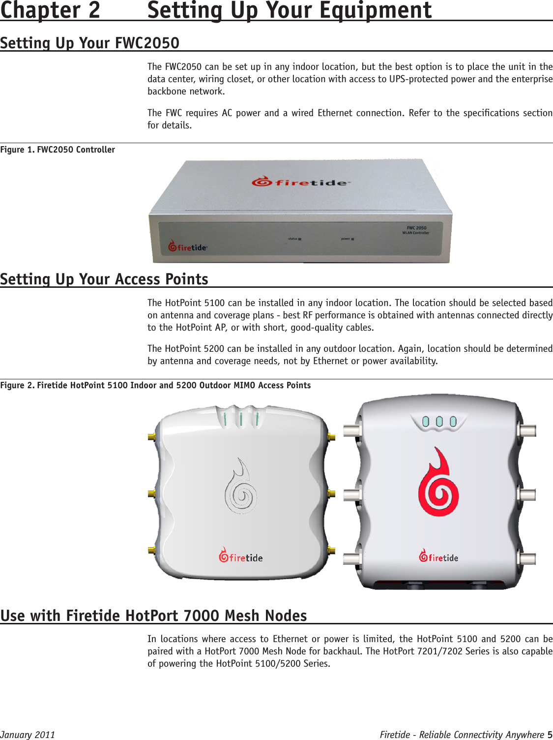 Firetide - Reliable Connectivity Anywhere 5 January 2011Chapter 2  Setting Up Your EquipmentSetting Up Your FWC2050The FWC2050 can be set up in any indoor location, but the best option is to place the unit in the data center, wiring closet, or other location with access to UPS-protected power and the enterprise backbone network.The FWC requires AC power and a wired Ethernet connection. Refer to the specications section for details.Figure 1. FWC2050 ControllerSetting Up Your Access PointsThe HotPoint 5100 can be installed in any indoor location. The location should be selected based on antenna and coverage plans - best RF performance is obtained with antennas connected directly to the HotPoint AP, or with short, good-quality cables.The HotPoint 5200 can be installed in any outdoor location. Again, location should be determined by antenna and coverage needs, not by Ethernet or power availability.Figure 2. Firetide HotPoint 5100 Indoor and 5200 Outdoor MIMO Access Points Use with Firetide HotPort 7000 Mesh NodesIn locations where access to Ethernet or power is limited, the HotPoint 5100 and 5200 can be paired with a HotPort 7000 Mesh Node for backhaul. The HotPort 7201/7202 Series is also capable of powering the HotPoint 5100/5200 Series.