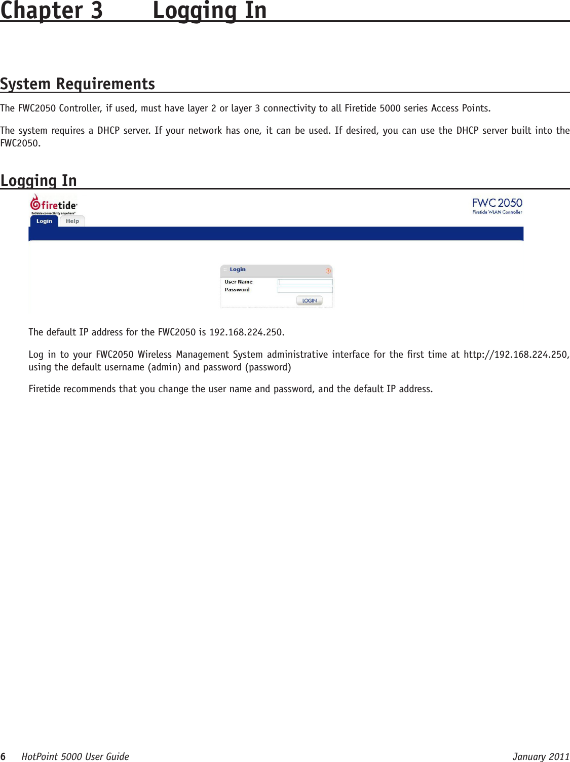 6     HotPoint 5000 User Guide      January 2011Chapter 3  Logging In System RequirementsThe FWC2050 Controller, if used, must have layer 2 or layer 3 connectivity to all Firetide 5000 series Access Points.The system requires a DHCP server. If your network has one, it can be used. If desired, you can use the DHCP server built into the FWC2050.Logging InThe default IP address for the FWC2050 is 192.168.224.250. Log in to your FWC2050 Wireless Management System administrative interface for the rst time at http://192.168.224.250, using the default username (admin) and password (password)Firetide recommends that you change the user name and password, and the default IP address.