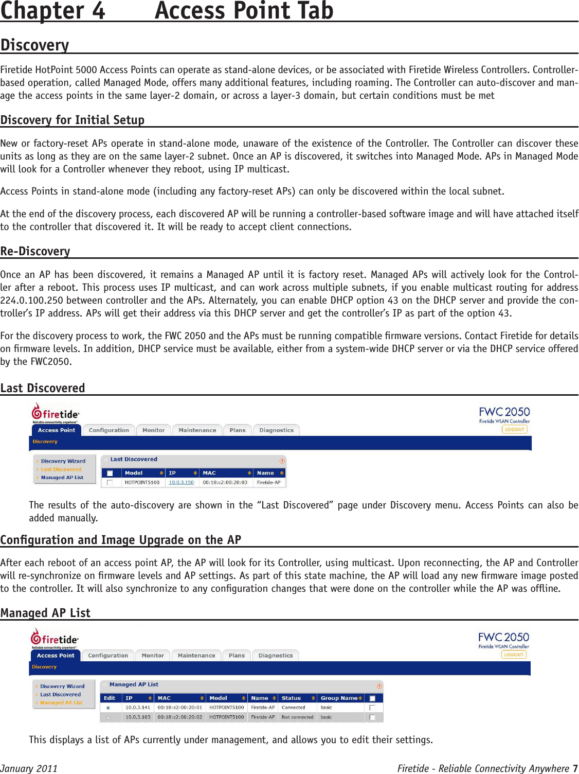 Firetide - Reliable Connectivity Anywhere 7 January 2011Chapter 4  Access Point TabDiscoveryFiretide HotPoint 5000 Access Points can operate as stand-alone devices, or be associated with Firetide Wireless Controllers. Controller-based operation, called Managed Mode, offers many additional features, including roaming. The Controller can auto-discover and man-age the access points in the same layer-2 domain, or across a layer-3 domain, but certain conditions must be metDiscovery for Initial SetupNew or factory-reset APs operate in stand-alone mode, unaware of the existence of the Controller. The Controller can discover these units as long as they are on the same layer-2 subnet. Once an AP is discovered, it switches into Managed Mode. APs in Managed Mode will look for a Controller whenever they reboot, using IP multicast. Access Points in stand-alone mode (including any factory-reset APs) can only be discovered within the local subnet.At the end of the discovery process, each discovered AP will be running a controller-based software image and will have attached itself to the controller that discovered it. It will be ready to accept client connections.Re-DiscoveryOnce an AP has been discovered, it remains a Managed AP until it is factory reset. Managed APs will actively look for the Control-ler after a reboot. This process uses IP multicast, and can work across multiple subnets, if you enable multicast routing for address 224.0.100.250 between controller and the APs. Alternately, you can enable DHCP option 43 on the DHCP server and provide the con-troller’s IP address. APs will get their address via this DHCP server and get the controller’s IP as part of the option 43.For the discovery process to work, the FWC 2050 and the APs must be running compatible rmware versions. Contact Firetide for details on rmware levels. In addition, DHCP service must be available, either from a system-wide DHCP server or via the DHCP service offered by the FWC2050. Last DiscoveredThe results of the auto-discovery are shown in the “Last Discovered” page under Discovery menu. Access Points can also be added manually. Conguration and Image Upgrade on the APAfter each reboot of an access point AP, the AP will look for its Controller, using multicast. Upon reconnecting, the AP and Controller will re-synchronize on rmware levels and AP settings. As part of this state machine, the AP will load any new rmware image posted to the controller. It will also synchronize to any conguration changes that were done on the controller while the AP was ofine.Managed AP ListThis displays a list of APs currently under management, and allows you to edit their settings.