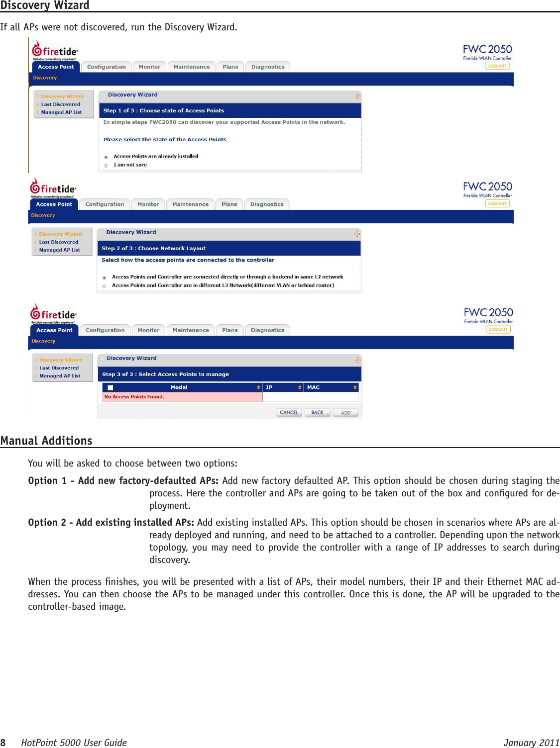 8     HotPoint 5000 User Guide      January 2011Discovery WizardIf all APs were not discovered, run the Discovery Wizard. Manual AdditionsYou will be asked to choose between two options:Option 1 - Add new factory-defaulted APs: Add new factory defaulted AP. This option should be chosen during staging the process. Here the controller and APs are going to be taken out of the box and congured for de-ployment. Option 2 - Add existing installed APs: Add existing installed APs. This option should be chosen in scenarios where APs are al-ready deployed and running, and need to be attached to a controller. Depending upon the network topology, you may need to provide the controller with a range of IP addresses to search during discovery.When the process nishes, you will be presented with a list of APs, their model numbers, their IP and their Ethernet MAC ad-dresses. You can then choose the APs to be managed under this controller. Once this is done, the AP will be upgraded to the controller-based image. 