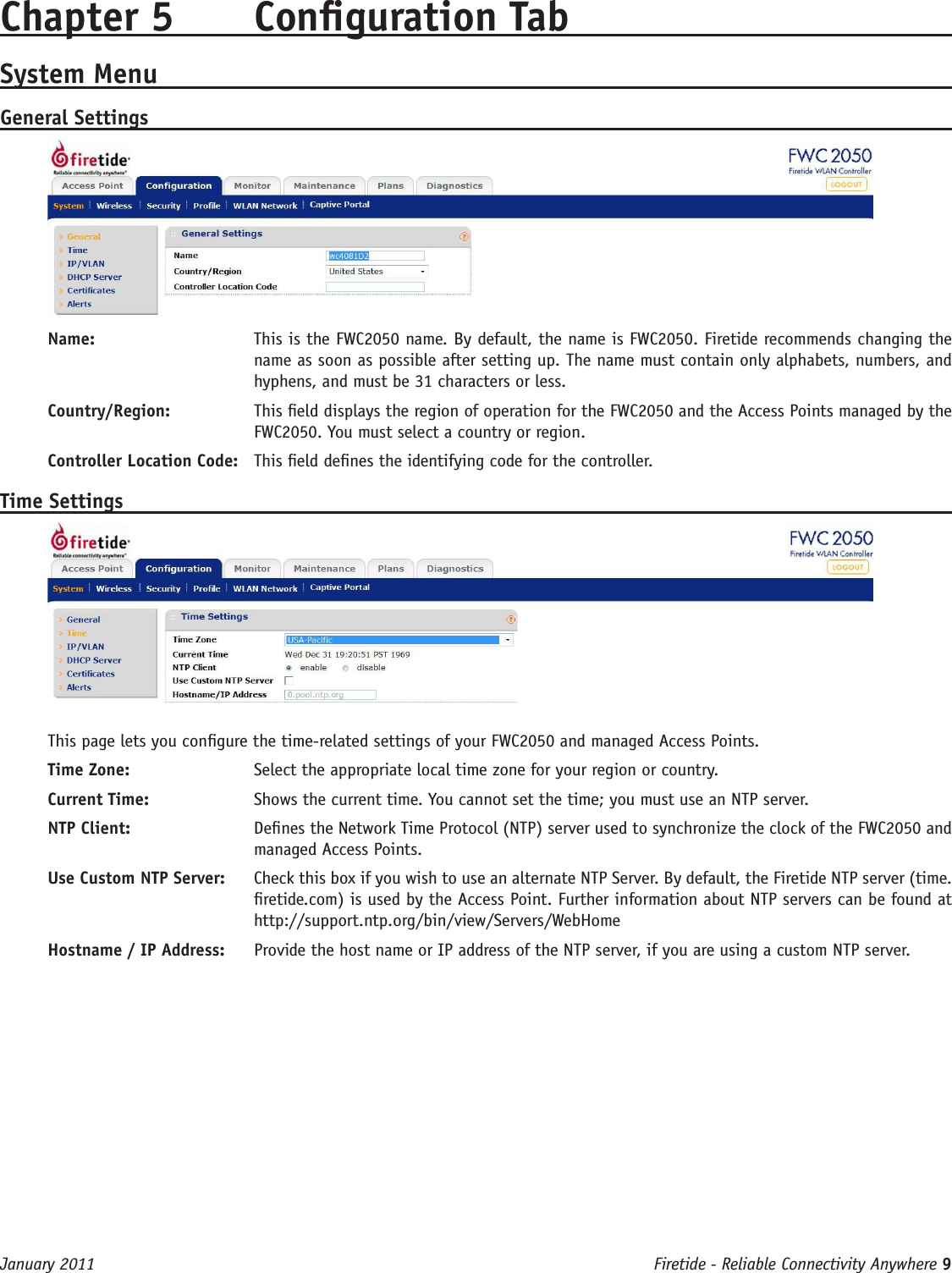 Firetide - Reliable Connectivity Anywhere 9 January 2011Chapter 5  Conguration TabSystem MenuGeneral SettingsName:   This is the FWC2050 name. By default, the name is FWC2050. Firetide recommends changing the name as soon as possible after setting up. The name must contain only alphabets, numbers, and hyphens, and must be 31 characters or less.Country/Region:   This eld displays the region of operation for the FWC2050 and the Access Points managed by the FWC2050. You must select a country or region.Controller Location Code:   This eld denes the identifying code for the controller.Time SettingsThis page lets you congure the time-related settings of your FWC2050 and managed Access Points. Time Zone:   Select the appropriate local time zone for your region or country.Current Time:   Shows the current time. You cannot set the time; you must use an NTP server.NTP Client:   Denes the Network Time Protocol (NTP) server used to synchronize the clock of the FWC2050 and managed Access Points. Use Custom NTP Server:   Check this box if you wish to use an alternate NTP Server. By default, the Firetide NTP server (time.retide.com) is used by the Access Point. Further information about NTP servers can be found at http://support.ntp.org/bin/view/Servers/WebHomeHostname / IP Address:   Provide the host name or IP address of the NTP server, if you are using a custom NTP server.